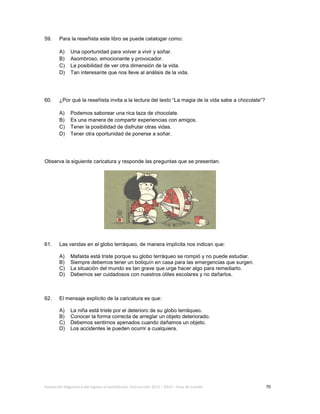 Evaluación diagnóstica del ingreso al bachillerato, ciclo escolar 2013 – 2014 – Guía de estudio 70
59. Para la reseñista este libro se puede catalogar como:
A) Una oportunidad para volver a vivir y soñar.
B) Asombroso, emocionante y provocador.
C) La posibilidad de ver otra dimensión de la vida.
D) Tan interesante que nos lleve al análisis de la vida.
60. ¿Por qué la reseñista invita a la lectura del texto “La magia de la vida sabe a chocolate”?
A) Podemos saborear una rica taza de chocolate.
B) Es una manera de compartir experiencias con amigos.
C) Tener la posibilidad de disfrutar otras vidas.
D) Tener otra oportunidad de ponerse a soñar.
Observa la siguiente caricatura y responde las preguntas que se presentan.
61. Las vendas en el globo terráqueo, de manera implícita nos indican que:
A) Mafalda está triste porque su globo terráqueo se rompió y no puede estudiar.
B) Siempre debemos tener un botiquín en casa para las emergencias que surgen.
C) La situación del mundo es tan grave que urge hacer algo para remediarlo.
D) Debemos ser cuidadosos con nuestros útiles escolares y no dañarlos.
62. El mensaje explícito de la caricatura es que:
A) La niña está triste por el deterioro de su globo terráqueo.
B) Conocer la forma correcta de arreglar un objeto deteriorado.
C) Debemos sentirnos apenados cuando dañamos un objeto.
D) Los accidentes le pueden ocurrir a cualquiera.
 