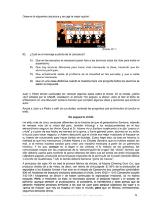Evaluación diagnóstica del ingreso al bachillerato, ciclo escolar 2013 – 2014 – Guía de estudio 71
Observa la siguiente caricatura y escoge la mejor opción:
(Pacote, 2011)
63. ¿Cuál es el mensaje explícito de la caricatura?
A) Que en las escuelas es necesario pasar lista a los alumnos todos los días para evitar el
ausentismo.
B) Que hay técnicas diferentes para hacer más interesante la clase, haciendo que los
alumnos participen.
C) Que actualmente existe el problema de la obesidad en las escuelas y que a nadie
parece interesarle.
D) Que en una clase dinámica cuando la maestra hace una pregunta todos los alumnos se
saben la respuesta.
Juan y Pedro tenían curiosidad por conocer algunos datos sobre el chicle. En la revista ¿cómo
ves? editada por la UNAM, localizaron el artículo “No pegues tu chicle”, pero al leer el texto se
enfrascaron en una discusión sobre la función que cumplen algunas ideas y opiniones que emite el
autor.
Ayuda a Juan y a Pedro a salir de sus dudas, contesta las preguntas que se formulan al concluir el
texto.
No pegues tu chicle
He leído más de cinco versiones diferentes de la historia de que el generalísimo Santana, además
de rematar más de la mitad del país, también introdujo a los estadounidenses en el hoy
extraordinario negocio del chicle. Quizá el Sr. Adams vio a Santana masticando y le dijo “presta un
chicle” y a partir de ese hecho se interesó en la goma, o fue el general quien, aburrido en su exilio,
lo buscó para hacer negocio; o Adams descubrió que el chicle era mejor masticarlo al fracasar en
su intento de vulcanizarlo para hacer llantas de bicicleta. Como haya sido, ya todo es historia: la
realidad es que hoy masticamos Chiclets Adams y no Chiclets Santana, que no hubiera estado tan
mal, si al menos hubiese servido para crear una industria mexicana a partir de un patrimonio
histórico. Y es que, aunque no lo digan ni los códices ni la historia de las golosinas, las
comunidades mayas son las propietarias de la “denominación de origen” del “chicle”, término que
sólo debería usarse para nombrar la goma obtenida del látex que se extrae del árbol chicozapote
(Manikara zapota), producida en los bosques tropicales de la península de Yucatán (también Belice
y el norte de Guatemala). Todo lo demás debería llamarse “goma de mascar”.
A principios del siglo XX se creó la primera fábrica de chicles, la Adams Chewing Gum Co., que
producía chicles de a de veras, es decir, con resina de chicozapote. El 95% de la producción se
exportaba a los Estados Unidos y tan solo en el estado de Campeche dos compañías controlaban
800 mil hectáreas de bosques tropicales dedicadas al chicle. Entre 1930 y 1940 Campeche exportó
1 801 041 kilogramos de chicle y de haber continuado la explotación irracional, ya no habría
bosques. Pero, a mediados de siglo, la tecnología alcanzó al producto natural y el acetato de
polivinilo (aunque también el polisobutileno, el polietileno, el poliestireno y otras gomas que se
obtienen mediante procesos similares a los que se usan para producir plásticos) dio lugar a la
“goma de mascar” que hoy se mastica en todo el mundo, pero que en México, erróneamente,
seguimos llamando chicle.
 
