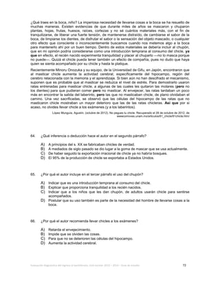 Evaluación diagnóstica del ingreso al bachillerato, ciclo escolar 2013 – 2014 – Guía de estudio 72
¿Qué traes en la boca, niño? La imperiosa necesidad de llevarse cosas a la boca se ha resuelto de
muchas maneras. Existen evidencias de que durante miles de años se mascaron y chuparon
plantas, hojas, frutas, huesos, raíces, cortezas y no sé cuántos materiales más, con el fin de
tranquilizarse, de liberar una fuerte tensión, de mantenerse distraído, de cambiarse el sabor de la
boca, de limpiarse los dientes, de disfrutar el sabor o la sensación del objeto mascado, o cualquier
otro efecto que consciente o inconscientemente buscamos cuando nos metemos algo a la boca
para mantenerlo ahí por un buen tiempo. Dentro de estos materiales se debería incluir al chupón,
que en mi opinión podría considerarse como una introducción temprana al consumo del chicle, ya
que en efecto, el recién nacido experimenta tranquilidad y placer al chuparlo —no lo masca porque
no puede—. Quizá el chicle pueda tener también un efecto de compañía, pues no dudo que haya
quien se sienta acompañado por su chicle y hasta le platique.
Recientemente Minoru Onozuka y su equipo, de la Universidad de Gifu, en Japón, encontraron que
al masticar chicle aumenta la actividad cerebral, específicamente del hipocampo, región del
cerebro relacionada con la memoria y el aprendizaje. Si bien aún no han descifrado el mecanismo,
suponen que es probable que al masticar se reduzca el nivel de estrés. Para demostrarlo usaron
ratas entrenadas para masticar chicle, a algunas de las cuales les quitaron las molares (pero no
los dientes) para que pudieran comer pero no masticar. Al envejecer, las ratas tardaban un poco
más en encontrar la salida del laberinto, pero las que no masticaban chicle, de plano olvidaban el
camino. Una vez sacrificadas, se observó que las células del hipocampo de las ratas que no
masticaron chicle mostraban un mayor deterioro que las de las ratas chicleras. Así que por si
acaso, no olvides llevar chicle a los exámenes (y a los laberintos).
López Munguía, Agustín. (octubre de 2012). No pegues tu chicle. Recuperado el 28 de octubre de 2012, de
wwwcomoves.unam.mx/articulos/81_chicle/81chicle.htm/
64. ¿Qué inferencia o deducción hace el autor en el segundo párrafo?
A) A principios del s. XX se fabricaban chicles de verdad.
B) A mediados de siglo pasado se dio lugar a la goma de mascar que se usa actualmente.
C) De haber seguido la exportación irracional de chicle ya no habría bosques.
D) El 95% de la producción de chicle se exportaba a Estados Unidos.
65. ¿Por qué el autor incluye en el tercer párrafo el uso del chupón?
A) Indicar que es una introducción temprana al consumo del chicle.
B) Explicar que proporciona tranquilidad a los recién nacidos.
C) Indicar que a los niños que les dan chupón, de adultos usarán chicle para sentirse
acompañados.
D) Postular que su uso también es parte de la necesidad del hombre de llevarse cosas a la
boca.
66. ¿Por qué el autor recomienda llevar chicles a los exámenes?
A) Retarda el envejecimiento.
B) Impide que se olviden las cosas.
C) Para que no se deterioren las células del hipocampo.
D) Aumenta la actividad cerebral.
 