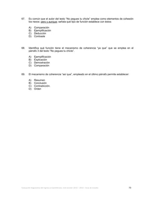 Evaluación diagnóstica del ingreso al bachillerato, ciclo escolar 2013 – 2014 – Guía de estudio 73
67. Es común que el autor del texto “No pegues tu chicle” emplea como elementos de cohesión
los nexos: pero y aunque; señala qué tipo de función establece con éstos:
A) Comparación
B) Ejemplificación
C) Deducción
D) Contraste
68. Identifica qué función tiene el mecanismo de coherencia “ya que” que se emplea en el
párrafo 3 del texto “No pegues tu chicle”.
A) Ejemplificación
B) Explicación
C) Demostración
D) Comparación
69. El mecanismo de coherencia “así que”, empleado en el último párrafo permite establecer:
A) Resumen
B) Conclusión
C) Contradicción.
D) Orden
 