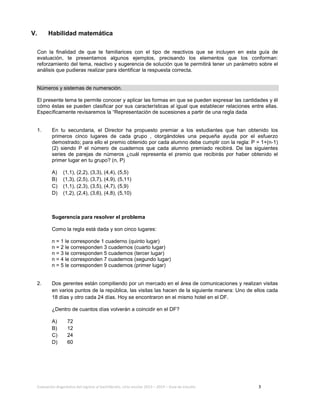 Evaluación diagnóstica del ingreso al bachillerato, ciclo escolar 2013 – 2014 – Guía de estudio 3
V. Habilidad matemática
Con la finalidad de que te familiarices con el tipo de reactivos que se incluyen en esta guía de
evaluación, te presentamos algunos ejemplos, precisando los elementos que los conforman:
reforzamiento del tema, reactivo y sugerencia de solución que te permitirá tener un parámetro sobre el
análisis que pudieras realizar para identificar la respuesta correcta.
Números y sistemas de numeración.
El presente tema te permite conocer y aplicar las formas en que se pueden expresar las cantidades y él
cómo éstas se pueden clasificar por sus características al igual que establecer relaciones entre ellas.
Específicamente revisaremos la “Representación de sucesiones a partir de una regla dada
1. En tu secundaria, el Director ha propuesto premiar a los estudiantes que han obtenido los
primeros cinco lugares de cada grupo , otorgándoles una pequeña ayuda por el esfuerzo
demostrado; para ello el premio obtenido por cada alumno debe cumplir con la regla: P = 1+(n-1)
(2) siendo P el número de cuadernos que cada alumno premiado recibirá. De las siguientes
series de parejas de números ¿cuál representa el premio que recibirás por haber obtenido el
primer lugar en tu grupo? (n, P)
A) (1,1), (2,2), (3,3), (4,4), (5,5)
B) (1,3), (2,5), (3,7), (4,9), (5,11)
C) (1,1), (2,3), (3,5), (4,7), (5,9)
D) (1,2), (2,4), (3,6), (4,8), (5,10)
Sugerencia para resolver el problema
Como la regla está dada y son cinco lugares:
n = 1 le corresponde 1 cuaderno (quinto lugar)
n = 2 le corresponden 3 cuadernos (cuarto lugar)
n = 3 le corresponden 5 cuadernos (tercer lugar)
n = 4 le corresponden 7 cuadernos (segundo lugar)
n = 5 le corresponden 9 cuadernos (primer lugar)
2. Dos gerentes están compitiendo por un mercado en el área de comunicaciones y realizan visitas
en varios puntos de la república, las visitas las hacen de la siguiente manera: Uno de ellos cada
18 días y otro cada 24 días. Hoy se encontraron en el mismo hotel en el DF.
¿Dentro de cuantos días volverán a coincidir en el DF?
A) 72
B) 12
C) 24
D) 60
 