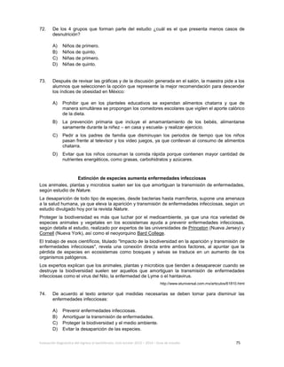 Evaluación diagnóstica del ingreso al bachillerato, ciclo escolar 2013 – 2014 – Guía de estudio 75
72. De los 4 grupos que forman parte del estudio ¿cuál es el que presenta menos casos de
desnutrición?
A) Niños de primero.
B) Niños de quinto.
C) Niñas de primero.
D) Niñas de quinto.
73. Después de revisar las gráficas y de la discusión generada en el salón, la maestra pide a los
alumnos que seleccionen la opción que represente la mejor recomendación para descender
los índices de obesidad en México:
A) Prohibir que en los planteles educativos se expendan alimentos chatarra y que de
manera simultánea se propongan los comedores escolares que vigilen el aporte calórico
de la dieta.
B) La prevención primaria que incluye el amamantamiento de los bebés, alimentarse
sanamente durante la niñez – en casa y escuela- y realizar ejercicio.
C) Pedir a los padres de familia que disminuyan los periodos de tiempo que los niños
pasan frente al televisor y los video juegos, ya que conllevan al consumo de alimentos
chatarra.
D) Evitar que los niños consuman la comida rápida porque contienen mayor cantidad de
nutrientes energéticos, como grasas, carbohidratos y azúcares.
Extinción de especies aumenta enfermedades infecciosas
Los animales, plantas y microbios suelen ser los que amortiguan la transmisión de enfermedades,
según estudio de Nature.
La desaparición de todo tipo de especies, desde bacterias hasta mamíferos, supone una amenaza
a la salud humana, ya que eleva la aparición y transmisión de enfermedades infecciosas, según un
estudio divulgado hoy por la revista Nature.
Proteger la biodiversidad es más que luchar por el medioambiente, ya que una rica variedad de
especies animales y vegetales en los ecosistemas ayuda a prevenir enfermedades infecciosas,
según detalla el estudio, realizado por expertos de las universidades de Princeton (Nueva Jersey) y
Cornell (Nueva York), así como el neoyorquino Bard College.
El trabajo de esos científicos, titulado "Impacto de la biodiversidad en la aparición y transmisión de
enfermedades infecciosas", revela una conexión directa entre ambos factores, al apuntar que la
pérdida de especies en ecosistemas como bosques y selvas se traduce en un aumento de los
organismos patógenos.
Los expertos explican que los animales, plantas y microbios que tienden a desaparecer cuando se
destruye la biodiversidad suelen ser aquellos que amortiguan la transmisión de enfermedades
infecciosas como el virus del Nilo, la enfermedad de Lyme o el hantavirus.
http://www.eluniversal.com.mx/articulos/61810.html
74. De acuerdo al texto anterior qué medidas necesarias se deben tomar para disminuir las
enfermedades infecciosas:
A) Prevenir enfermedades infecciosas.
B) Amortiguar la transmisión de enfermedades.
C) Proteger la biodiversidad y el medio ambiente.
D) Evitar la desaparición de las especies.
 