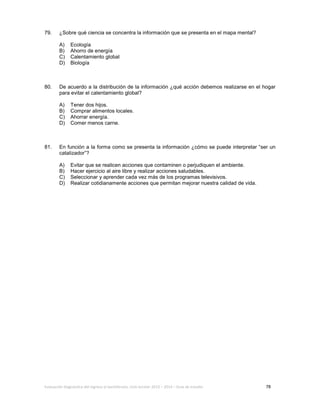 Evaluación diagnóstica del ingreso al bachillerato, ciclo escolar 2013 – 2014 – Guía de estudio 78
79. ¿Sobre qué ciencia se concentra la información que se presenta en el mapa mental?
A) Ecología
B) Ahorro de energía
C) Calentamiento global
D) Biología
80. De acuerdo a la distribución de la información ¿qué acción debemos realizarse en el hogar
para evitar el calentamiento global?
A) Tener dos hijos.
B) Comprar alimentos locales.
C) Ahorrar energía.
D) Comer menos carne.
81. En función a la forma como se presenta la información ¿cómo se puede interpretar “ser un
catalizador”?
A) Evitar que se realicen acciones que contaminen o perjudiquen el ambiente.
B) Hacer ejercicio al aire libre y realizar acciones saludables.
C) Seleccionar y aprender cada vez más de los programas televisivos.
D) Realizar cotidianamente acciones que permitan mejorar nuestra calidad de vida.
 