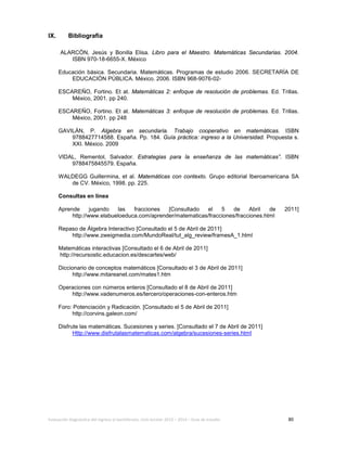 Evaluación diagnóstica del ingreso al bachillerato, ciclo escolar 2013 – 2014 – Guía de estudio 80
IX. Bibliografía
ALARCÓN, Jesús y Bonilla Elisa. Libro para el Maestro. Matemáticas Secundarias. 2004.
ISBN 970-18-6655-X. México
Educación básica. Secundaria. Matemáticas. Programas de estudio 2006. SECRETARÍA DE
EDUCACIÓN PÚBLICA. México. 2006. ISBN 968-9076-02-
ESCAREÑO, Fortino. Et at. Matemáticas 2: enfoque de resolución de problemas. Ed. Trillas.
México, 2001. pp 240.
ESCAREÑO, Fortino. Et at. Matemáticas 3: enfoque de resolución de problemas. Ed. Trillas.
México, 2001. pp 248
GAVILÁN, P. Algebra en secundaria. Trabajo cooperativo en matemáticas. ISBN
9788427714588. España. Pp. 184. Guía práctica: ingreso a la Universidad. Propuesta s.
XXI. México. 2009
VIDAL, Rementol, Salvador. Estrategias para la enseñanza de las matemáticas”. ISBN
9788475845579. España.
WALDEGG Guillermina, et al. Matemáticas con contexto. Grupo editorial Iberoamericana SA
de CV. México, 1998. pp. 225.
Consultas en línea
Aprende jugando las fracciones [Consultado el 5 de Abril de 2011]
http://www.elabueloeduca.com/aprender/matematicas/fracciones/fracciones.html
Repaso de Álgebra Interactivo [Consultado el 5 de Abril de 2011]
http://www.zweigmedia.com/MundoReal/tut_alg_review/framesA_1.html
Matemáticas interactivas [Consultado el 6 de Abril de 2011]
http://recursostic.educacion.es/descartes/web/
Diccionario de conceptos matemáticos [Consultado el 3 de Abril de 2011]
http://www.mitareanet.com/mates1.htm
Operaciones con números enteros [Consultado el 8 de Abril de 2011]
http://www.vadenumeros.es/tercero/operaciones-con-enteros.htm
Foro: Potenciación y Radicación. [Consultado el 5 de Abril de 2011]
http://corvins.galeon.com/
Disfrute las matemáticas. Sucesiones y series. [Consultado el 7 de Abril de 2011]
Http://www.disfrutalasmatematicas.com/algebra/sucesiones-series.html
 
