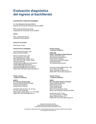 Evaluación diagnóstica
del ingreso al bachillerato
Coordinación y dirección estratégica
Lic. Ana Margarita Amezcua Muñoz
Asesora de Innovación Educativa de la CoSDAc
MTE. Enrique Ismael Lee Cong
Subdirector de Innovación de la CoSDAc
Diseño
Mtra. Julia Martínez Becerril
Subdirectora de Divulgación
Ilustración de portada
Edith Nolasco Carlón
Asesoría técnico pedagógica
Janet Pamela Domínguez López
Mariana Godínez Morales
Mariano Escobedo Núm. 438,
Col. Casa Blanca, CP 14630
Deleg. Miguel Hidalgo, México, D. F.
Tels. 3601 1000, Exts. 64356 y 64362
Correos electrónicos:
margarita.amezcua@cosdac.sems.gob.mx
Ismael.lee@cosdac.sems.gob.mx
mariana.godinez@cosdac.sems.gob.mx
janet.domínguez@cosdac.sems.gob.mx
Página Web: http://www.cosdac.sems.gob.mx
Director Técnico
y asesoría académica
DGECyTM
Ocean. Víctor Manuel Rojas Reynosa
América Hernández López
Berta Adriana Carvajal García
Lázaro Romero Vázquez
Víctor Manuel Talamante Estrada
Rodrigo Nava Mora
Ana Gabriela Meza Guerrero
Fernando de Alva Ixtlilxóchitl Núm. 185,
Col. Tránsito, CP 06820
Deleg. Cuauhtémoc, México, D.F.
Página Web: http://uecytm.sep.gob.mx
Director Técnico
y asesoría académica
DGETA
Dr. Francisco Escobar Vega
Francisco Antonio Montaño Quijada
Francisco Romo Romero
Gerardo Basurto Martínez
José María Ibarrarán Núm. 84, 10º piso,
Col. San José Insurgentes,
Deleg. Benito Juárez, México, D. F. CP 03900
Página Web: http://www.dgeta.edu.mx
Director Técnico
y asesoría académica
DGETI
Act. José Ángel Camacho Prudente
Alberto Gutiérrez Mendoza
Brenda García Oliver
Helen Escalante Lago
Javier Aguirre Muñoz
María de Lourdes Oliver Conde
María Luisa Guadalupe Santamaría Polledo
Centeno Núm. 670, 4º piso,
Col. Granjas México, CP 08400
Deleg. Iztacalco, México, D. F.
Página Web: http://www.dgeti.sep.gob.mx
Secretaría de Educación Pública
Subsecretaría de Educación Media Superior
Coordinación Sectorial de Desarrollo Académico, 2013.
Se autoriza la reproducción total o parcial de este documento, siempre y cuando se cite la fuente
y no se haga con fines de lucro.
 