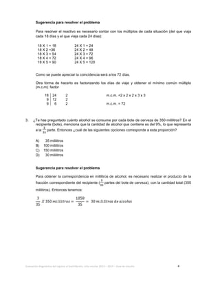 Evaluación diagnóstica del ingreso al bachillerato, ciclo escolar 2013 – 2014 – Guía de estudio 4
Sugerencia para resolver el problema
Para resolver el reactivo es necesario contar con los múltiplos de cada situación (del que viaja
cada 18 días y el que viaja cada 24 días):
18 X 1 = 18 24 X 1 = 24
18 X 2 =36 24 X 2 = 48
18 X 3 = 54 24 X 3 = 72
18 X 4 = 72 24 X 4 = 96
18 X 5 = 90 24 X 5 = 120
Como se puede apreciar la coincidencia será a los 72 días.
Otra forma de hacerlo es factorizando los días de viaje y obtener el mínimo común múltiplo
(m.c.m): factor
18 24 2 m.c.m. =2 x 2 x 2 x 3 x 3
9 12 2
9 6 2 m.c.m. = 72
3. ¿Te has preguntado cuánto alcohol se consume por cada bote de cerveza de 350 mililitros? En el
recipiente (bote), menciona que la cantidad de alcohol que contiene es del 9%, lo que representa
a la parte. Entonces ¿cuál de las siguientes opciones corresponde a esta proporción?
A) 35 mililitros
B) 100 mililitros
C) 150 mililitros
D) 30 mililitros
Sugerencia para resolver el problema
Para obtener la correspondencia en mililitros de alcohol, es necesario realizar el producto de la
fracción correspondiente del recipiente ( partes del bote de cerveza), con la cantidad total (350
mililitros). Entonces tenemos:
 
