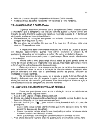 11
• Lembrar o formato dos gráficos que eles traçaram na última unidade;
• Cada quadrícula do gráfico representa 1cm na vertical e 1h na horizontal.
7.2 – QUANDO INICIAR O PARTOGRAMA
O grande trabalho multicêntrico com o partograma da O.M.S. mostrou como
é importante que o partograma seja iniciado somente quando a mulher estiver em
trabalho de parto. O critério usado neste trabalho e mostrado na seção 5.1.1 do Manual
do Usuário, precisa ser fortemente enfatizado.
• Na fase latente, as contrações têm que ser 2 ou mais em 10 minutos; cada uma com
duração de 20 segundos ou mais.
• Na fase ativa, as contrações têm que ser 1 ou mais em 10 minutos, cada uma
durando 20 segundos ou mais.
A importância disto é novamente enfatizada no Manual do Usuário e deverá
ser discutida posteriormente, quando você estiver ensinando a unidade 5. O
partograma não poderá ser começado se a mulher não estiver em trabalho de parto.
Agora, construa um partograma no quadro negro. Neste estágio não desenhe
a linha de ação.
Mostre como a linha preta larga enfatiza todos os quatro pontos acima. O
nome da linha de alerta não é importante neste estágio, mas mostre como ela se move
a 1cm/h, unindo os ângulos opostos das quadrículas.
Gaste algum tempo para assegurar-se de que os participantes entenderam
esta característica antes de iniciar a anotação da dilatação cervical, conquanto eles
possam considerar ser mais fácil o aprendizado através da prática, anotando as
dilatações cervicais no gráfico.
Os participantes deverão agora, ler e estudar a seção 5.1.2 do Manual do
Usuário, dedicando uma atenção especial à parte central do partograma, onde as
dilatações cervicais são anotadas graficamente. Eles deverão ignorar a linha de ação e
outras características do partograma no presente momento.
7.3 – ANOTANDO A DILATAÇÃO CERVICAL NA ADMISSÃO
Ensine aos participantes como anotar a dilatação cervical na admissão no
local correto, seguindo a seguinte ordem:
1. Faça o exame vaginal e meça a dilatação cervical.
2. Decida se o trabalho de parto está na fase latente (dilatação cervical 0 a 2cm) ou na
fase ativa (dilatação cervical igual ou maior que 3cm).
3. Coloque um sinal (cruz, X, ), para marcar a dilatação cervical no local correto do
partograma.
- Caso o colo esteja na fase latente (menos que 3 cm), coloque o sinal na hora
zero (linha da esquerda do gráfico).
- Caso o colo esteja na fase ativa (3cm ou mais) coloque o sinal na linha de alerta
sobre o número correto de cm (3 a 10cm).
Use o quadro negro ou flanelógrafo para demonstrar os diversos horários.
4. Veja a hora do exame vaginal e anote na quadrícula na próxima hora ou meia hora
 