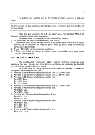 13
Na prática, isto significa que os treinandos precisam aprender a seguinte
regra:
Na primeira vez em que a dilatação cervical seja igual ou maior do que 3cm, anote-a na
linha de alerta.
Diga-lhes que estudem a fig. II.4 e as observações nela contidas (Manual do
Usuário) e discutam juntos o que aconteceu.
Assegure-se de que eles entenderam os seguintes passos:
1. Na admissão o trabalho de parto estava na fase latente.
2. O trabalho de parto estava na fase ativa 4h mais tarde e após anotar esta dilatação
cervical, ela foi transferida de imediato para a linha de alerta, onde o trabalho de
parto precisa ser anotado.
3. A hora ( 18:00 ) foi transferida para o local certo.
4. Enfatize que todas as outras anotações foram transferidas para suas novas
posições no partograma.
7.6 – UNIDADE 4 – EXERCÍCIOS
Os participantes necessitam agora, praticar diversos exercícios para
assegurar-lhes que tenham um firme domínio da técnica da anotação da dilatação
cervical durante o trabalho de parto normal.
Diga-lhes para anotarem corretamente os seguintes achados, fazendo um
partograma separado para cada caso:
1. Admitida às 16:00h com dilatação cervical de 1cm. Às 20:00h : 2cm.
2. Admitida às 09:00h com dilatação cervical de 5cm. Às 13:00h: 9cm.
3. Admitida às 02:00h com dilatação cervical de 1cm.
Às 06:00h: 2cm.
Às 10:00h: 4cm.
Às 14:00h: 8cm.
4. Admitida às 05:00h com dilatação cervical de 3cm. Às 09:00h: 9cm.
5. Admitida às 18:00h com dilatação cervical de 2cm.
Às 22:00h: 5cm.
Às 02:00h: 10cm.
6. Admitida à 01:00h com dilatação cervical de 01cm.
Às 05:00h: 2cm.
Às 09:00h: 8cm.
7. Admitida às 16:00h com dilatação cervical de 2 cm.
Às 20:00h: 2cm.
Às 24:00h: 3cm.
Às 04:00h: 7cm.
8. Admitida às 22:00h com dilatação cervical de 1cm.
Às 02:00h: 10cm.
 