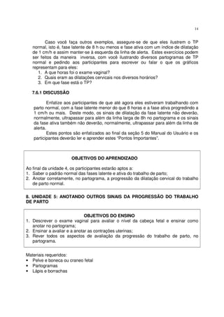14
Caso você faça outros exemplos, assegure-se de que eles ilustrem o TP
normal, isto é, fase latente de 8 h ou menos e fase ativa com um índice de dilatação
de 1 cm/h e assim manter-se à esquerda da linha de alerta. Estes exercícios podem
ser feitos da maneira inversa, com você ilustrando diversos partogramas de TP
normal e pedindo aos participantes para escrever ou falar o que os gráficos
representam para eles:
1. A que horas foi o exame vaginal?
2. Quais eram as dilatações cervicais nos diversos horários?
3. Em que fase está o TP?
7.6.1 DISCUSSÃO
Enfatize aos participantes de que até agora eles estiveram trabalhando com
parto normal, com a fase latente menor do que 8 horas e a fase ativa progredindo a
1 cm/h ou mais. Deste modo, os sinais de dilatação da fase latente não deverão,
normalmente, ultrapassar para além da linha larga de 8h no partograma e os sinais
da fase ativa também não deverão, normalmente, ultrapassar para além da linha de
alerta.
Estes pontos são enfatizados ao final da seção 5 do Manual do Usuário e os
participantes deverão ler e aprender estes “Pontos Importantes”.
OBJETIVOS DO APRENDIZADO
Ao final da unidade 4, os participantes estarão aptos a:
1. Saber o padrão normal das fases latente e ativa do trabalho de parto;
2. Anotar corretamente, no partograma, a progressão da dilatação cervical do trabalho
de parto normal.
8. UNIDADE 5: ANOTANDO OUTROS SINAIS DA PROGRESSÃO DO TRABALHO
DE PARTO
OBJETIVOS DO ENSINO
1. Descrever o exame vaginal para avaliar o nível da cabeça fetal e ensinar como
anotar no partograma;
2. Ensinar a avaliar e a anotar as contrações uterinas;
3. Rever todos os aspectos de avaliação da progressão do trabalho de parto, no
partograma.
Materiais requeridos:
• Pelve e boneca ou craneo fetal
• Partogramas
• Lápis e borrachas
 
