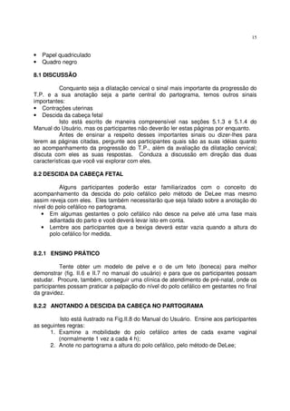 15
• Papel quadriculado
• Quadro negro
8.1 DISCUSSÃO
Conquanto seja a dilatação cervical o sinal mais importante da progressão do
T.P. e a sua anotação seja a parte central do partograma, temos outros sinais
importantes:
• Contrações uterinas
• Descida da cabeça fetal
Isto está escrito de maneira compreensível nas seções 5.1.3 e 5.1.4 do
Manual do Usuário, mas os participantes não deverão ler estas páginas por enquanto.
Antes de ensinar a respeito desses importantes sinais ou dizer-lhes para
lerem as páginas citadas, pergunte aos participantes quais são as suas idéias quanto
ao acompanhamento da progressão do T.P., além da avaliação da dilatação cervical;
discuta com eles as suas respostas. Conduza a discussão em direção das duas
características que você vai explorar com eles.
8.2 DESCIDA DA CABEÇA FETAL
Alguns participantes poderão estar familiarizados com o conceito do
acompanhamento da descida do polo cefálico pelo método de DeLee mas mesmo
assim reveja com eles. Eles também necessitarão que seja falado sobre a anotação do
nível do polo cefálico no partograma.
• Em algumas gestantes o polo cefálico não desce na pelve até uma fase mais
adiantada do parto e você deverá levar isto em conta.
• Lembre aos participantes que a bexiga deverá estar vazia quando a altura do
polo cefálico for medida.
8.2.1 ENSINO PRÁTICO
Tente obter um modelo de pelve e o de um feto (boneca) para melhor
demonstrar (fig. II.6 e II.7 no manual do usuário) e para que os participantes possam
estudar. Procure, também, conseguir uma clínica de atendimento de pré-natal, onde os
participantes possam praticar a palpação do nível do polo cefálico em gestantes no final
da gravidez.
8.2.2 ANOTANDO A DESCIDA DA CABEÇA NO PARTOGRAMA
Isto está ilustrado na Fig.II.8 do Manual do Usuário. Ensine aos participantes
as seguintes regras:
1. Examine a mobilidade do polo cefálico antes de cada exame vaginal
(normalmente 1 vez a cada 4 h);
2. Anote no partograma a altura do polo cefálico, pelo método de DeLee;
 