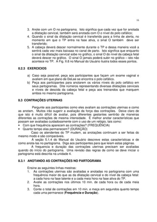 16
3. Anote com um O no partograma. Isto significa que cada vez que for anotada
a dilatação cervical, também será anotada com O o nível do polo cefálico;
4. Quando o sinal da dilatação cervical é transferido para a linha de alerta, no
momento em que o TP entra na fase ativa, o sinal O também deve ser
transferido;
5. A cabeça deverá descer normalmente durante o TP e dessa maneira você a
sentirá cada vez mais baixaaa no canal de parto. Isto significa que enquanto
o sinal da dilatação cervical sobe no gráfico, o sinal O do nível da cabeça fetal
deverá descer no gráfico. O sinal O jamais poderá subir no gráfico – isto não
acontece no TP. A Fig. II.8 no Manual do Usuário ilustra todos esses pontos.
8.2.3 EXERCICIOS
a) Caso seja possível, peça aos participantes que façam um exame vaginal e
avaliem em que plano de DeLee se encontra o polo cefálico.
b) Peça aos participantes para anotarem os vários níveis do polo cefálico em
seus partogramas. Dite números representando diversas dilatações cervicais
e níveis de descida da cabeça fetal e peça aos treinandos que marquem
ambos no mesmo partograma.
8.3 CONTRAÇÕES UTERINAS
Pergunte aos participantes como eles avaliam as contrações uterinas e como
as anotam. Muitos irão sugerir a avaliação da força das contrações. Deixe claro de
que isto é muito difícil de avaliar, pois diferentes gestantes sentirão de maneiras
diferentes as contrações de mesma intensidade. É melhor anotar características que
possam ser avaliadas cuidadosamente com o uso de um relógio, tais como:
• Com que frequência aparecem as contrações? (FREQUÊNCIA)
• Quanto tempo elas permanecem? (DURAÇÃO)
Caso os atendentes do TP mudem, as anotações continuam a ser feitas do
mesmo modo e são comparáveis.
A seção 5.1.4 do Manual do Usuário descreve estas características e de
como anota-las no partograma. Diga aos participantes para que leiam estas páginas.
A frequencia e duração das contrações uterinas precisam ser avaliadas
quando do início do partograma. Uma revisão das regras de como se deve iniciar o
partograma está descrita na unidade 4.
8.3.1 ANOTANDO AS CONTRAÇÕES NO PARTOGRAMA
Ensine as seguintes linhas mestras:
1. As contrações uterinas são avaliadas e anotadas no partograma com uma
frequência maior do que as da dilatação cervical e do nível da cabeça fetal:
a cada hora na fase latente e a cada meia hora na fase ativa do TP.
2. Avalie as contrações nos últimos 10 min. de cada hora ou de cada meia
hora.
3. Conte o total de contrações em 10 min. e meça em segundos quanto tempo
cada uma permanece (Frequência e Duração).
 