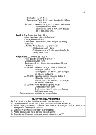 18
-Dilatação cervical: 2 cm
-Contrações: 2 em 10 min., com duração de 25 Seg.
cada uma.
Às 24:00 h: -Nível da cabeça +1 no método de DeLee
-Dilatação cervical: 3 cm
-Contrações: 4 em 10 min., com duração
de 45 seg. cada uma.
CASO 3: Sra. C, admitida às 21:00 h
-Nível da cabeça: plano de DeLee –3
-Dilatação cervical: 6cm
-Contrações: 3 em 10 min., com duração de 30 seg.
cada uma.
À 1:00 h: -Nível da cabeça: plano vulvar
-Dilatação cervical: 10 cm
-Contrações: 4 em 10 min., com duração de
55 seg. cada uma.
CAS0 4: Sra. D, admitida às 10:00 h
-Nível da cabeça: plano de DeLee –4
-Dilatação cervical: 1 cm
-Contrações:2 em 10 min., com duração de 20 seg.
cada uma.
Às 14:00 h: -Nível da cabeça: plano de DeLee –2
-Dilatação cervical: 2 cm
-Contrações: 2 em 10 min., com duração
de 30 seg. cada uma.
Às 18:00 h: -Nível da cabeça: plano de DeLee 0
-Dilatação cervical: 4 cm
-Contrações: 3 em 10 min., com duração
de 35 seg. cada uma.
Às 22:00 h: -Nível da cabeça: plano vulvar
-Dilatação cervical: 9 cm
-Contrações: 5 em 10 min., com duração
de 50 seg. cada uma.
Outros exemplos similares podem ser feitos.
OBJETIVOS DO APRENDIZADO
Ao final da unidade 5 os participantes terão que ser capazes de:
1. Saber quando iniciar um partograma, nas fases latente e ativa do TP;
2. Avaliar a progressão do TP normal, pela medida da dilatação cervical, descida da
cabeça fetal e contrações uterinas;
3. Saber com que frequência fazer as avaliações;
4. Anotar os dados de modo correto, no partograma;
5. Entender as diferenças entre fase latente e fase ativa do TP.
 