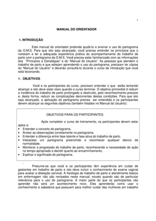 1
MANUAL DO ORIENTADOR
1. INTRODUÇÃO
Este manual do orientador pretende ajudá-lo a ensinar o uso do partograma
da O.M.S. Para que isto seja alcançado, você precisa entender os princípios que o
norteiam e ter a adequada experiência prática do acompanhamento do trabalho de
parto com o partograma da O.M.S. Você precisa estar familiarizado com as informações
dos “Princípios e Estratégias” e do “Manual do Usuário”. As pessoas que atendem o
trabalho de parto e que estejam aprendendo o uso do partograma, precisam ter cópias
do “Manual do Usuário” e deverão consultá-lo durante o curso de introdução que você
está lecionando.
1. OBJETIVOS
Você e os participantes do curso, precisam entender o que estão tentando
alcançar e isto deve estar claro quando o curso terminar. O objetivo primordial é reduzir
a incidência do trabalho de parto prolongado e obstruído, pelo reconhecimento precoce
e, desta forma, reduzir as complicações decorrentes destas condições. Para que isto
seja alcançado, a aplicação do partograma precisa ser entendida e os participantes
devem alcançar os seguintes objetivos (também listados no Manual do Usuário):
OBJETIVOS PARA OS PARTICIPANTES
Após completar o curso de treinamento, os participantes devem estar
aptos a:
• Entender o conceito do partograma.
• Anotar as observações corretamente no partograma.
• Entender a diferença entre fase latente e fase ativa do trabalho de parto.
• Interpretar um partograma preenchido e reconhecer qualquer desvio da
normalidade.
• Monitorar a progressão do trabalho de parto, reconhecendo a necessidade de ação
no tempo apropriado e decidir quanto ao encaminhamento.
• Explicar o significado do partograma.
.
Presume-se que você e os participantes têm experiência em cuidar de
gestantes em trabalho de parto e isto deve incluir o conhecimento do exame vaginal
para avaliar a dilatação cervical. A fisiologia do trabalho de parto e atendimento básico
em enfermagem não são revisados neste manual, exceto quando são de particular
relevância para o uso do partograma. A maior parte do que os participantes vão
aprender não será um acontecimento novo. Eles aprenderão como usar o
conhecimento e sabedoria que possuem para melhor cuidar das mulheres em trabalho
 