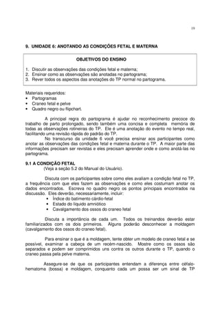 19
9. UNIDADE 6: ANOTANDO AS CONDIÇÕES FETAL E MATERNA
OBJETIVOS DO ENSINO
1. Discutir as observações das condições fetal e materna;
2. Ensinar como as observações são anotadas no partograma;
3. Rever todos os aspectos das anotações do TP normal no partograma.
Materiais requeridos:
• Partogramas
• Craneo fetal e pelve
• Quadro negro ou flipchart.
A principal regra do partograma é ajudar no reconhecimento precoce do
trabalho de parto prolongado, sendo também uma concisa e completa memória de
todas as observações rotineiras do TP. Ele é uma anotação do evento no tempo real,
facilitando uma revisão rápida do padrão do TP.
No transcurso da unidade 6 você precisa ensinar aos participantes como
anotar as observações das condições fetal e materna durante o TP. A maior parte das
informações precisam ser revistas e eles precisam aprender onde e como anotá-las no
partograma.
9.1 A CONDIÇÃO FETAL
(Veja a seção 5.2 do Manual do Usuário).
Discuta com os participantes sobre como eles avaliam a condição fetal no TP,
a frequência com que eles fazem as observações e como eles costumam anotar os
dados encontrados. Escreva no quadro negro os pontos principais encontrados na
discussão. Eles deverão, necessariamente, incluir:
• Índice do batimento cárdio-fetal
• Estado do líquido amniótico
• Cavalgamento dos ossos do craneo fetal
Discuta a importância de cada um. Todos os treinandos deverão estar
familiarizados com os dois primeiros. Alguns poderão desconhecer a moldagem
(cavalgamento dos ossos do craneo fetal).
Para ensinar o que é a moldagem, tente obter um modelo de craneo fetal e se
possível, examinar a cabeça de um recém-nascido. Mostre como os ossos são
separados e podem ser comprimidos uns contra os outros durante o TP, quando o
craneo passa pela pelve materna.
Assegure-se de que os participantes entendam a diferença entre céfalo-
hematoma (bossa) e moldagem, conquanto cada um possa ser um sinal de TP
 