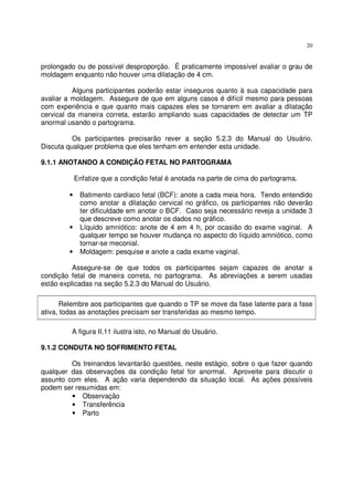 20
prolongado ou de possível desproporção. É praticamente impossível avaliar o grau de
moldagem enquanto não houver uma dilatação de 4 cm.
Alguns participantes poderão estar inseguros quanto à sua capacidade para
avaliar a moldagem. Assegure de que em alguns casos é difícil mesmo para pessoas
com experiência e que quanto mais capazes eles se tornarem em avaliar a dilatação
cervical da maneira correta, estarão ampliando suas capacidades de detectar um TP
anormal usando o partograma.
Os participantes precisarão rever a seção 5.2.3 do Manual do Usuário.
Discuta qualquer problema que eles tenham em entender esta unidade.
9.1.1 ANOTANDO A CONDIÇÃO FETAL NO PARTOGRAMA
Enfatize que a condição fetal é anotada na parte de cima do partograma.
• Batimento cardíaco fetal (BCF): anote a cada meia hora. Tendo entendido
como anotar a dilatação cervical no gráfico, os participantes não deverão
ter dificuldade em anotar o BCF. Caso seja necessário reveja a unidade 3
que descreve como anotar os dados no gráfico.
• Líquido amniótico: anote de 4 em 4 h, por ocasião do exame vaginal. A
qualquer tempo se houver mudança no aspecto do líquido amniótico, como
tornar-se meconial.
• Moldagem: pesquise e anote a cada exame vaginal.
Assegure-se de que todos os participantes sejam capazes de anotar a
condição fetal de maneira correta, no partograma. As abreviações a serem usadas
estão explicadas na seção 5.2.3 do Manual do Usuário.
Relembre aos participantes que quando o TP se move da fase latente para a fase
ativa, todas as anotações precisam ser transferidas ao mesmo tempo.
A figura II.11 ilustra isto, no Manual do Usuário.
9.1.2 CONDUTA NO SOFRIMENTO FETAL
Os treinandos levantarão questões, neste estágio, sobre o que fazer quando
qualquer das observações da condição fetal for anormal. Aproveite para discutir o
assunto com eles. A ação varia dependendo da situação local. As ações possíveis
podem ser resumidas em:
• Observação
• Transferência
• Parto
 