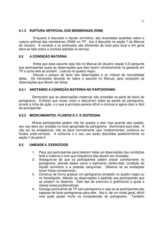 21
9.1.3 RUPTURA ARTIFICIAL DAS MEMBRANAS (RAM)
Enquanto é discutido o líquido amniótico, são levantadas questões sobre a
ruptura artificial das membranas (RAM) no TP. Isto é discutido na seção 7 do Manual
do Usuário. A conduta e os protocolos são diferentes de local para local e em geral
deve-se falar sobre a conduta adotada no serviço.
9.2 A CONDIÇÃO MATERNA
Antes que esse assunto seja lido no Manual do Usuário (seção 5.3) pergunte
aos participantes quais as observações que eles fazem rotineiramente na gestante em
TP e como eles as anotam. Liste-as no quadro negro.
Discuta o porque de fazer tais observações e os índices de normalidade
delas. Os treinandos deverão ler sobre o assunto no Manual, para revisarem as
observações que devem ser feitas.
9.2.1 ANOTANDO A CONDIÇÃO MATERNA NO PARTOGRAMA
Demonstre que as observações maternas são anotadas na parte de baixo do
partograma. Enfatize que voces viram e discutiram todas as partes do partograma,
exceto a linha de ação, e o que a princípio parecia difícil e confuso é agora claro e fácil
de acompanhar.
9.2.2 MEDICAMANTOS, FLUIDOS E.V. E OCITOCINA
Muitos participantes podem não ter acesso a eles mas quando são usados,
seu uso deve ser anotado no local apropriado do partograma. Demonstre para eles. A
não ser os analgésicos, não se deve normalmente usar medicamentos, ocitocina ou
fluidos endo-venosos. A ocitocina e o seu uso serão discutidos posteriormente na
seção 7 da parte II.
9.3 UNIDADE 6. EXERCÍCIOS
1. Peça aos participantes para listarem todas as observações das condições
fetal e materna e com que frequência elas devem ser anotadas;
2. Assegure-se de que os participantes sabem anotar corretamente no
partograma, ditando dados como o batimento cárdio-fetal, condição do
líquido amniótico e a pressão sanguínea. Observe se as anotações
foram feitas corretamente;
3. Construa de forma gradual um partograma completo no quadro negro ou
no flanelógrafo, ditando as observações e pedindo aos participantes que
as anotem no desenho. Este tipo de exercício é gratificante e ajuda a
clarear áreas problemáticas;
4. Consiga prontuários de TP sem partograma e veja se os participantes são
capazes de fazer partogramas para eles. Isto é, de um modo geral, difícil
mas pode ajudar muito na compreensão do partograma. Também
 