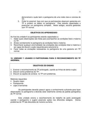 22
demonstrará o quão bem o partograma dá uma visão clara e concisa do
TP;
5. Onde for possível, faça com que os participantes observem gestantes em
TP e anotem os dados no partograma. Eles estarão capacitados a
preencher um partograma completo. Neste estágio, escolha gestantes
com TP normal.
OBJETIVOS DO APRENDIZADO
Ao final da unidade 6 os participantes estarão capacitados a:
1. Saber quais observações são feitas para acompanhar as condições fetal e materna
no TP;
2. Anotar corretamente no partograma as condições fetal e materna;
3. Reconhecer qualquer anormalidade nas anotações das condições fetal e materna e
ser capaz de discutir a ação requerida para solucioná-la;
4. Fazer todas as anotações necessárias no partograma de uma gestante em TP
normal.
10. UNIDADE 7: USANDO O PARTOGRAMA PARA O RECONHECIMENTO DO TP
ANORMAL
OBJETIVOS DO ENSINO
1. Ensinar o reconhecimento do TP prolongado, usando as linhas de alerta e ação;
2. Discutir outros problemas do TP;
3. Discutir as opções de conduta no TP com problemas.
Materiais requeridos:
• Quadro negro
• Partogramas
• Lápis e borrachas
Os participantes deverão possuir agora o conhecimento suficiente para fazer
observações no partograma e deverão estar totalmente cientes do padrão partográfico
do TP normal.
Esta unidade ensina o reconhecimento do trabalho de parto prolongado
usando o partograma e sugere possíveis ações nos diferentes estágios. Outros
problemas do TP são discutidos de maneira sumária.
 