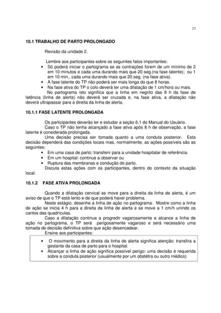 23
10.1 TRABALHO DE PARTO PROLONGADO
Revisão da unidade 2.
Lembre aos participantes sobre os seguintes fatos importantes:
• Só poderá iniciar o partograma se as contrações forem de um mínimo de 2
em 10 minutos e cada uma durando mais que 20 seg.(na fase latente); ou 1
em 10 min., cada uma durando mais que 20 seg. (na fase ativa).
• A fase latente do TP não poderá ser mais longa do que 8 horas.
• Na fase ativa do TP o colo deverá ter uma dilatação de 1 cm/hora ou mais.
No partograma isto significa que a linha em negrito das 8 h da fase de
latência (linha de alerta) não deverá ser cruzada e, na fase ativa, a dilatação não
deverá ultrapassar para a direita da linha de alerta.
10.1.1 FASE LATENTE PROLONGADA
Os participantes deverão ler e estudar a seção 6.1 do Manual do Usuário.
Caso o TP não tenha alcançado a fase ativa após 8 h de observação, a fase
latente é considerada prolongada.
Uma decisão precisa ser tomada quanto a uma conduta posterior. Esta
decisão dependerá das condições locais mas, normalmente, as ações possíveis são as
seguintes:
• Em uma casa de parto: transferir para a unidade hospitalar de referência.
• Em um hospital: continue a observar ou
• Ruptura das membranas e condução do parto.
Discuta estas ações com os participantes, dentro do contexto da situação
local.
10.1.2 FASE ATIVA PROLONGADA
Quando a dilatação cervical se move para a direita da linha de alerta, é um
aviso de que o TP está lento e de que poderá haver problema.
Neste estágio, desenhe a linha de ação no partograma. Mostre como a linha
de ação se inicia 4 h para a direita da linha de alerta e se move a 1 cm/h unindo os
cantos das quadrículas.
Caso a dilatação continue a progredir vagarosamente e alcance a linha de
ação no partograma, o TP será perigosamente vagaroso e será necessário uma
tomada de decisão definitiva sobre que ação desencadear.
Ensine aos participantes:
• O movimento para a direita da linha de alerta significa atenção: transfira a
gestante da casa de parto para o hospital.
• Alcançar a linha de ação significa possível perigo: uma decisão é requerida
sobre a conduta posterior (usualmente por um obstétra ou outro médico)
 