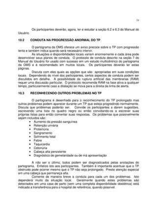24
Os participantes deverão, agora, ler e estudar a seção 6.2 e 6.3 do Manual do
Usuário.
10.2 CONDUTA NA PROGRESSÃO ANORMAL DO TP
O partograma da OMS oferece um aviso precoce sobre o TP com progressão
lenta e também indica quando será necessário intervir.
As situações e disponibilidades locais variam enormemente e cada área pode
desenvolver seus planos de conduta. O protocolo de conduta descrito na seção 7 do
Manual do Usuário foi usado com sucesso em um estudo multicêntrico do partograma
da OMS e é recomendado em muitos locais. Os participantes deverão ler estas
páginas.
Discuta com eles quais as opções que são apropriadas em suas condições
locais. Dependendo do nível dos participantes, certos aspectos de conduta podem ser
discutidos em detalhe. A possibilidade da ruptura artificial das membranas (RAM)
requer uma discussão particular. O protocolo recomenda RAM na fase ativa a qualquer
tempo, particularmente caso a dilatação se mova para a direita da linha de alerta.
10.3 RECONHECENDO OUTROS PROBLEMAS NO TP
O partograma é desenhado para o reconhecimento do TP prolongado mas
outros problemas podem aparecer durante um TP que esteja progredindo normalmente.
Discuta que problemas poderão ser. Convide os participantes a darem sugestões,
escrevendo uma lista no quadro negro ou então convidando-os a escrever suas
próprias listas para então comentar suas respostas. Os problemas que possivelmente
sejam incluidos são:
• Aumento da pressão sanguínea
• Retenção urinária
• Proteinúria
• Sangramento
• Sofrimento fetal
• Febre
• Taquicardia
• Cetonúria
• Cabeça alta persistente
• Diagnóstico de gemelaridade ou de má apresentação
A não ser o último, todos podem ser diagnosticados pelas anotações do
partograma. Enfatize isto aos participantes. Também é importante acentuar que o TP
obstruido pode ocorrer mesmo que o TP não seja prolongado. Preste atenção especial
em uma cabeça que permaneça alta.
Comente de maneira breve a conduta para cada um dos problemas. Isto
dependerá muito da situação local. Geralmente quando estes problemas são
detectados em uma casa de parto (sem uma completa disponibilidade obstétrica) está
indicada a transferência para o hospital de referência, quando possível.
 