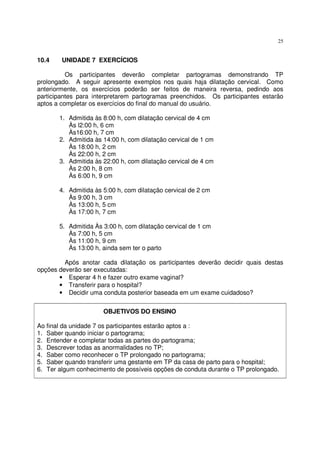 25
10.4 UNIDADE 7 EXERCÍCIOS
Os participantes deverão completar partogramas demonstrando TP
prolongado. A seguir apresente exemplos nos quais haja dilatação cervical. Como
anteriormente, os exercícios poderão ser feitos de maneira reversa, pedindo aos
participantes para interpretarem partogramas preenchidos. Os participantes estarão
aptos a completar os exercícios do final do manual do usuário.
1. Admitida às 8:00 h, com dilatação cervical de 4 cm
Às l2:00 h, 6 cm
Às16:00 h, 7 cm
2. Admitida às 14:00 h, com dilatação cervical de 1 cm
Às 18:00 h, 2 cm
Às 22:00 h, 2 cm
3. Admitida às 22:00 h, com dilatação cervical de 4 cm
Às 2:00 h, 8 cm
Às 6:00 h, 9 cm
4. Admitida às 5:00 h, com dilatação cervical de 2 cm
Às 9:00 h, 3 cm
Às 13:00 h, 5 cm
Às 17:00 h, 7 cm
5. Admitida Às 3:00 h, com dilatação cervical de 1 cm
Às 7:00 h, 5 cm
Às 11:00 h, 9 cm
Às 13:00 h, ainda sem ter o parto
Após anotar cada dilatação os participantes deverão decidir quais destas
opções deverão ser executadas:
• Esperar 4 h e fazer outro exame vaginal?
• Transferir para o hospital?
• Decidir uma conduta posterior baseada em um exame cuidadoso?
OBJETIVOS DO ENSINO
Ao final da unidade 7 os participantes estarão aptos a :
1. Saber quando iniciar o partograma;
2. Entender e completar todas as partes do partograma;
3. Descrever todas as anormalidades no TP;
4. Saber como reconhecer o TP prolongado no partograma;
5. Saber quando transferir uma gestante em TP da casa de parto para o hospital;
6. Ter algum conhecimento de possíveis opções de conduta durante o TP prolongado.
 