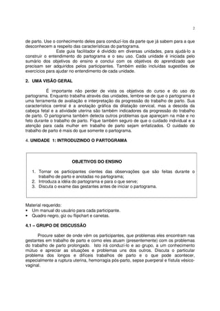 2
de parto. Use o conhecimento deles para conduzí-los da parte que já sabem para a que
desconhecem a respeito das características do partograma.
Este guia facilitador é dividido em diversas unidades, para ajudá-lo a
construir o entendimento do partograma e o seu uso. Cada unidade é iniciada pelo
sumário dos objetivos do ensino e conclui com os objetivos do aprendizado que
precisam ser adquiridos pelos participantes. Também estão incluídas sugestões de
exercícios para ajudar no entendimento de cada unidade.
2. UMA VISÃO GERAL
É importante não perder de vista os objetivos do curso e do uso do
partograma. Enquanto trabalha através das unidades, lembre-se de que o partograma é
uma ferramenta de avaliação e interpretação da progressão do trabalho de parto. Sua
característica central é a anotação gráfica da dilatação cervical, mas a descida da
cabeça fetal e a atividade uterina são também indicadores da progressão do trabalho
de parto. O partograma também detecta outros problemas que apareçam na mãe e no
feto durante o trabalho de parto. Fique também seguro de que o cuidado individual e a
atenção para cada mulher em trabalho de parto sejam enfatizados. O cuidado do
trabalho de parto é mais do que somente o partograma.
4. UNIDADE 1: INTRODUZINDO O PARTOGRAMA
OBJETIVOS DO ENSINO
1. Tornar os participantes cientes das observações que são feitas durante o
trabalho de parto e anotadas no partograma;
2. Introduza a idéia do partograma e para o que serve;
3. Discuta o exame das gestantes antes de iniciar o partograma.
Material requerido:
• Um manual do usuário para cada participante.
• Quadro negro, giz ou flipchart e canetas.
4.1 – GRUPO DE DISCUSSÃO
Procure saber de onde vêm os participantes, que problemas eles encontram nas
gestantes em trabalho de parto e como eles atuam (presentemente) com os problemas
do trabalho de parto prolongado. Isto irá conduzí-lo e ao grupo, a um conhecimento
mútuo e apreciar as situações e problemas uns dos outros. Discuta o particular
problema dos longos e difíceis trabalhos de parto e o que pode acontecer,
especialmente a ruptura uterina, hemorragia pós-parto, sepse puerperal e fístula vésico-
vaginal.
 