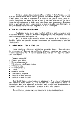 3
Conduza a discussão para que seja feita uma lista de “todas” as observações
que eles correntemente fazem em uma gestante em trabalho de parto. Liste-as num
quadro negro como eles as mencionaram e divida-as em grupos lógicos (como no
manual do usuário). Isto levará o grupo a perceber que eles já fazem muito do que é
requerido pelo partograma e dará a eles a confiança para prosseguirem. Descubra
como os participantes fazem presentemente as suas anotações das observações e
assegure-se de que eles entendem o significado de cada observação.
4.2 – INTRODUZINDO O PARTOGRAMA
Você agora estará pronto para introduzir a idéia do partograma como uma
maneira de identificar o problema do trabalho de parto prolongado, através da anotação
das observações de um modo particular.
Agora incentive os participantes a lerem as sessões 4 e 5 do Manual do
Usuário. Explique que eles não precisam se preocupar em entender todos os objetivos
neste estágio.
4.3 – PROCURANDO CASOS ESPECIAIS
Neste estágio, será útil rever a sessão 3 do Manual do Usuário: “Quem não pode
ter um partograma“. Estimule os participantes a listarem problemas que possam ser
identificados antes do início do trabalho de parto ou durante o mesmo e que necessitem
uma ação especial.
Os exemplos incluirão:
• Estatura muito baixa;
• Hemorragia ante-parto;
• Pré-eclâmpsia e eclâmpsia severa;
• Sofrimento fetal;
• Cesariana anterior;
• Anemia;
• Gestação múltipla;
• Apresentação anômala;
• Trabalho de parto prematuro;
• Trabalho de parto obstruído.
Quando admitida em trabalho de parto, toda gestante deve ser examinada quanto
aos problemas acima citados e, caso indicado, uma ação apropriada deve ser
desenvolvida. Esta ação dependerá do problema e da situação local e poderá incluir a
imediata transferência do paciente para o hospital ou a um parto imediato.
Os participantes precisam aprender a questionar-se sobre cada gestante:
 