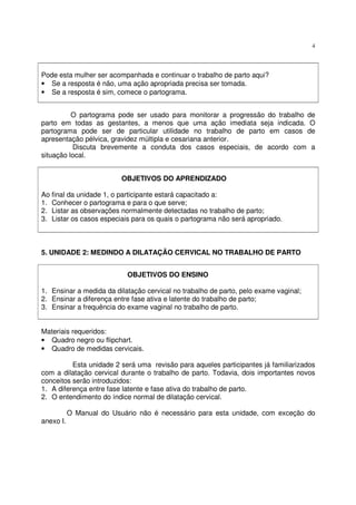4
Pode esta mulher ser acompanhada e continuar o trabalho de parto aqui?
• Se a resposta é não, uma ação apropriada precisa ser tomada.
• Se a resposta é sim, comece o partograma.
O partograma pode ser usado para monitorar a progressão do trabalho de
parto em todas as gestantes, a menos que uma ação imediata seja indicada. O
partograma pode ser de particular utilidade no trabalho de parto em casos de
apresentação pélvica, gravidez múltipla e cesariana anterior.
Discuta brevemente a conduta dos casos especiais, de acordo com a
situação local.
OBJETIVOS DO APRENDIZADO
Ao final da unidade 1, o participante estará capacitado a:
1. Conhecer o partograma e para o que serve;
2. Listar as observações normalmente detectadas no trabalho de parto;
3. Listar os casos especiais para os quais o partograma não será apropriado.
5. UNIDADE 2: MEDINDO A DILATAÇÃO CERVICAL NO TRABALHO DE PARTO
OBJETIVOS DO ENSINO
1. Ensinar a medida da dilatação cervical no trabalho de parto, pelo exame vaginal;
2. Ensinar a diferença entre fase ativa e latente do trabalho de parto;
3. Ensinar a frequência do exame vaginal no trabalho de parto.
Materiais requeridos:
• Quadro negro ou flipchart.
• Quadro de medidas cervicais.
Esta unidade 2 será uma revisão para aqueles participantes já familiarizados
com a dilatação cervical durante o trabalho de parto. Todavia, dois importantes novos
conceitos serão introduzidos:
1. A diferença entre fase latente e fase ativa do trabalho de parto.
2. O entendimento do índice normal de dilatação cervical.
O Manual do Usuário não é necessário para esta unidade, com exceção do
anexo I.
 