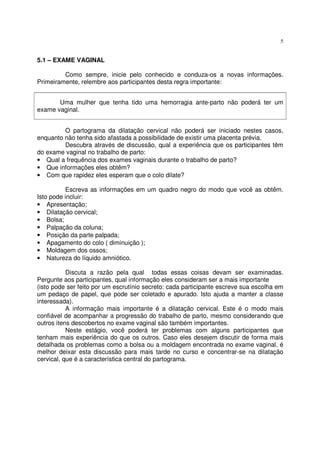 5
5.1 – EXAME VAGINAL
Como sempre, inicie pelo conhecido e conduza-os a novas informações.
Primeiramente, relembre aos participantes desta regra importante:
Uma mulher que tenha tido uma hemorragia ante-parto não poderá ter um
exame vaginal.
O partograma da dilatação cervical não poderá ser iniciado nestes casos,
enquanto não tenha sido afastada a possibilidade de existir uma placenta prévia.
Descubra através de discussão, qual a experiência que os participantes têm
do exame vaginal no trabalho de parto:
• Qual a frequência dos exames vaginais durante o trabalho de parto?
• Que informações eles obtêm?
• Com que rapidez eles esperam que o colo dilate?
Escreva as informações em um quadro negro do modo que você as obtêm.
Isto pode incluir:
• Apresentação;
• Dilatação cervical;
• Bolsa;
• Palpação da coluna;
• Posição da parte palpada;
• Apagamento do colo ( diminuição );
• Moldagem dos ossos;
• Natureza do líquido amniótico.
Discuta a razão pela qual todas essas coisas devam ser examinadas.
Pergunte aos participantes, qual informação eles consideram ser a mais importante
(isto pode ser feito por um escrutínio secreto: cada participante escreve sua escolha em
um pedaço de papel, que pode ser coletado e apurado. Isto ajuda a manter a classe
interessada).
A informação mais importante é a dilatação cervical. Este é o modo mais
confiável de acompanhar a progressão do trabalho de parto, mesmo considerando que
outros itens descobertos no exame vaginal são também importantes.
Neste estágio, você poderá ter problemas com alguns participantes que
tenham mais experiência do que os outros. Caso eles desejem discutir de forma mais
detalhada os problemas como a bolsa ou a moldagem encontrada no exame vaginal, é
melhor deixar esta discussão para mais tarde no curso e concentrar-se na dilatação
cervical, que é a característica central do partograma.
 