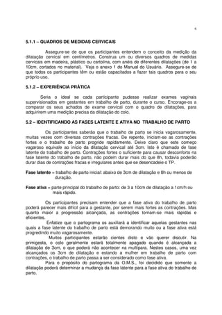 6
5.1.1 – QUADROS DE MEDIDAS CERVICAIS
Assegure-se de que os participantes entendem o conceito da medição da
dilatação cervical em centímetros. Construa um ou diversos quadros de medidas
cervicais em madeira, plástico ou cartolina, com anéis de diferentes dilatações (de 1 a
10cm, cortados no material). Veja o anexo 1 do Manual do Usuário. Assegure-se de
que todos os participantes têm ou estão capacitados a fazer tais quadros para o seu
próprio uso.
5.1.2 – EXPERIÊNCIA PRÁTICA
Seria o ideal se cada participante pudesse realizar exames vaginais
supervisionados em gestantes em trabalho de parto, durante o curso. Encorage-os a
comparar os seus achados de exame cervical com o quadro de dilatações, para
adquirirem uma medição precisa da dilatação do colo.
5.2 – IDENTIFICANDO AS FASES LATENTE E ATIVA NO TRABALHO DE PARTO
Os participantes saberão que o trabalho de parto se inicia vagarosamente,
muitas vezes com diversas contrações fracas. De repente, iniciam-se as contrações
fortes e o trabalho de parto progride rapidamente. Deixe claro que este começo
vagaroso equivale ao início da dilatação cervical até 3cm. Isto é chamado de fase
latente do trabalho de parto. Contrações fortes o suficiente para causar desconforto na
fase latente do trabalho de parto, não podem durar mais do que 8h, todavia poderão
durar dias de contrações fracas e irregulares antes que se desencadeie o TP.
Fase latente = trabalho de parto inicial: abaixo de 3cm de dilatação e 8h ou menos de
duração.
Fase ativa = parte principal do trabalho de parto: de 3 a 10cm de dilatação a 1cm/h ou
mais rápido.
Os participantes precisam entender que a fase ativa do trabalho de parto
poderá parecer mais difícil para a gestante, por serem mais fortes as contrações. Mas
quanto maior a progressão alcançada, as contrações tornam-se mais rápidas e
eficientes.
Enfatize que o partograma os auxiliará a identificar aquelas gestantes nas
quais a fase latente do trabalho de parto está demorando muito ou a fase ativa está
progredindo muito vagarosamente.
Muitos participantes estarão cientes disto e vão querer discutir. Na
primigesta, o colo geralmente estará totalmente apagado quando é alcançada a
dilatação de 3cm, o que poderá não acontecer na multípara. Nestes casos, uma vez
alcançados os 3cm de dilatação e estando a mulher em trabalho de parto com
contrações, o trabalho de parto passa a ser considerado como fase ativa.
Para o propósito do partograma da O.M.S., foi decidido que somente a
dilatação poderá determinar a mudança da fase latente para a fase ativa do trabalho de
parto.
 