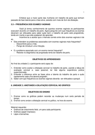 7
Enfatize que a maior parte das mulheres em trabalho de parto que tenham
passado da fase latente para a fase ativa, estarão com mais de 3cm de dilatação.
5.3 – FREQUÊNCIA DOS EXAMES VAGINAIS
Você já tomou conhecimento de quantos exames vaginais os participantes
executam durante um trabalho de parto. Agora pergunte com que frequência os exames
deveriam ser efetuados para saber quão bem o trabalho de parto está progredindo,
tendo em mente o que eles acabaram de aprender.
Incentive-os a aceitar que o intervalo correto entre dois exames vaginais é de
4h.
• Eles entendem os problemas associados com exames vaginais mais frequentes?
- Desconforto para a mãe.
- Perigo de introduzir uma infecção.
• E o problema associado com um exame menos frequente?
- Retardo no diagnóstico da progressão lenta do trabalho de parto.
OBJETIVOS DO APRENDIZADO
Ao final da unidade 2, o participante será capaz de:
1. Entender como avaliar a dilatação cervical no trabalho de parto, usando a tábua de
avaliação cervical e, caso possível, ter tido alguma experiência prática
supervisionada;
2. Entender a diferença entre as fases ativa e latente do trabalho de parto e quão
rapidamente cada uma deverá progredir;
3. Saber com que frequência os exames vaginais deverão ser efetuados e porquê.
6. UNIDADE 3: ANOTANDO A DILATAÇÃO CERVICAL NO GRÁFICO
OBJETIVOS DO ENSINO
1. Ensinar como os gráficos podem recordar as mudanças num certo período de
tempo;
2. Ensinar como anotar a dilatação cervical no gráfico, na hora do exame.
Material requerido:
• Gráficos de crescimento fetal, um para cada participante;
• Gráficos (papel impresso);
• Lápis e borrachas.
 