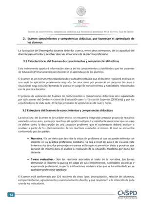 14
Examen de conocimientos y competencias didácticas que favorecen el aprendizaje de los alumnos. Guía de Estudio
3. Examen conocimientos y competencias didácticas que favorecen el aprendizaje de
los alumnos
La Evaluación del Desempeño docente debe dar cuenta, entre otros elementos, de la capacidad del
docente para afrontar y resolver diversas situaciones de la práctica profesional.
3.1 Características del Examen de conocimientos y competencias didácticas
Este instrumento aportará información acerca de los conocimientos y habilidades que los docentes
de Educación Primaria tienen para favorecer el aprendizaje de los alumnos.
El Examen es un instrumento estandarizado y autoadministrable que el docente resolverá en línea en
una sede de aplicación previamente asignada. Se caracteriza por presentar un conjunto de casos o
situaciones cuya solución demanda la puesta en juego de conocimientos y habilidades relacionadas
con la práctica docente.
El proceso de aplicación del Examen de conocimientos y competencias didácticas será supervisado
por aplicadores del Centro Nacional de Evaluación para la Educación Superior (CENEVAL) y por los
coordinadores de cada sede. El tiempo estimado de aplicación es de cuatro horas.
3.2 Estructura del Examen de conocimientos y competencias didácticas
La estructura del Examen es de carácter mixto: se encuentra integrado tanto por grupos de reactivos
asociados a los casos, como por reactivos de opción múltiple. Es importante mencionar que un caso
se define como la descripción de una situación problema que el sustentante deberá analizar o
resolver a partir de los planteamientos de los reactivos asociados al mismo. El caso se encuentra
conformado por dos partes:
 Narrativa.- Es un texto que describe la situación problema al que se puede enfrentar un
docente en su práctica profesional cotidiana, ya sea a nivel de aula o de escuela. Este
breve escrito describe personajes y sucesos en los que se presentan datos y procesos que
servirán de insumo para el análisis o resolución de la situación problema por parte del
docente
 Tareas evaluativas.- Son los reactivos asociados al texto de la narrativa. Las tareas
demandan al docente la puesta en juego de sus conocimientos, habilidades didácticas y
experiencia profesional, respecto a situaciones similares a las que se ha enfrentado en su
quehacer profesional cotidiano
El Examen está conformado por 124 reactivos de cinco tipos: jerarquización, relación de columnas,
complementación, agrupamiento y cuestionamiento directo, y que responden a la intención de cada
uno de los indicadores.
 