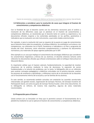 15
Examen de conocimientos y competencias didácticas que favorecen el aprendizaje de los alumnos. Guía de Estudio
3.3 Referentes a considerar para la resolución de casos que integran el Examen de
conocimientos y competencias didácticas
Con la finalidad de que el docente cuente con los elementos necesarios para el análisis y
resolución de los diferentes casos que se plantean en el Examen de conocimientos y
competencias didácticas, se recomienda que el docente tome en cuenta su experiencia y los
documentos oficiales respecto a los contenidos planteados en los perfiles, parámetros e
indicadores que se evaluarán con este instrumento, y que están citados anteriormente.
Por ejemplo, si para la resolución del caso se requiere de la puesta en juego de conocimientos
que el docente tiene sobre los propósitos, el enfoque didáctico, los estándares curriculares y las
competencias, sus referentes son el Perfil, Parámetros e Indicadores y el Plan y programas de
estudio del nivel. Asimismo, serán referentes complementarios o auxiliares los documentos
normativos y los materiales de apoyo vigentes publicados por la SEP.
Otro ejemplo es un caso que implique el conocimiento de estrategias didácticas que consideren
las características lingüísticas y étnicas de sus alumnos; el docente entonces tomaría como
referente los documentos oficiales que ofrecen orientaciones sobre el enfoque intercultural en
Educación Básica.
Es importante señalar que el Examen valorará, fundamentalmente, la capacidad de resolver
situaciones de la práctica mediante la toma de decisiones, la expresión de juicios
fundamentados y la solución de problemas, por lo tanto, la bibliografía sólo es un referente
para analizar conceptos pedagógicos y didácticos articulados con la práctica docente, analizar
los procesos de enseñanza y aprendizaje, y reflexionar acerca de la vinculación de los docentes
con el funcionamiento interno de la escuela y con las familias de los alumnos.
En este sentido, se recomienda también consultar con antelación los acuerdos secretariales
relacionados con gestión escolar, organización de Consejos Técnicos, de Consejos Escolares de
Participación Social, así como las guías de Consejo Técnico Escolar, entre otros documentos. En
la bibliografía se refieren, de manera más específica, algunos de estos materiales
recomendados.
3.4 Preparación para el Examen
Usted contará con un Simulador en línea que le permitirá conocer el funcionamiento de la
plataforma mediante la cual se aplicará el Examen de conocimientos y competencias didácticas.
 