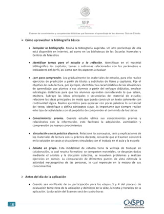 16
Examen de conocimientos y competencias didácticas que favorecen el aprendizaje de los alumnos. Guía de Estudio
 Cómo aprovechar la bibliografía básica
 Compilar la bibliografía. Reúna la bibliografía sugerida. Un alto porcentaje de ella
está disponible en internet, así como en las bibliotecas de las Escuelas Normales y
Centros de Maestros
 Identificar temas para el estudio y la reflexión. Identifique en el material
bibliográfico los capítulos, temas o subtemas relacionados con los parámetros e
indicadores del perfil, así como con los aspectos a evaluar
 Leer para comprender. Lea gradualmente los materiales de estudio, para ello realice
ejercicios de predicción a partir de títulos y subtítulos de libros y capítulos. Fije el
objetivo de cada lectura, por ejemplo, identificar las características de las situaciones
de aprendizaje que plantea a sus alumnos a partir del enfoque didáctico, emplear
estrategias didácticas para que los alumnos aprendan considerando lo que saben,
etcétera. Subraye las ideas principales y secundarias del material de estudio;
relacione las ideas principales de modo que pueda construir un texto coherente con
continuidad lógica. Realice ejercicios para expresar con pocas palabras lo sustancial
del texto; identifique y defina conceptos clave. Es importante que siempre realice
este tipo de actividades con el propósito de comprender el contenido de los textos
 Conocimientos previos. Cuando estudie utilice sus conocimientos previos y
relaciónelos con la información, esto facilitará la adquisición, asimilación y
comprensión de nuevos conocimientos
 Vinculación con la práctica docente. Relacione los conceptos, tesis y explicaciones de
los materiales de lectura con su práctica docente, recuerde que el Examen consistirá
en la solución de casos o situaciones vinculados con el trabajo en el aula y la escuela
 Estudio en grupo. Esta modalidad de estudio tiene la ventaja de trabajar en
colaboración, lo cual resulta formativo: se comparten materiales, se despejan dudas
mediante el análisis y la discusión colectiva, se resuelven problemas y realizan
ejercicios en común. La comparación de diferentes puntos de vista estimula la
actividad metacognitiva de las personas, lo cual repercute en la mejora de sus
conocimientos
 Antes del día de la aplicación
 Cuando sea notificado de su participación para las etapas 3 y 4 del proceso de
evaluación tome nota de la ubicación y domicilio de la sede, la fecha y horarios de la
aplicación. La duración del Examen será de cuatro horas
 