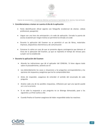 17
Examen de conocimientos y competencias didácticas que favorecen el aprendizaje de los alumnos. Guía de Estudio
 Consideraciones a tomar en cuenta el día de la aplicación
 Porte identificación oficial vigente con fotografía (credencial de elector, cédula
profesional, pasaporte)
 Llegue con una hora de anticipación a la sede de aplicación. Cerrada la puerta de
acceso al plantel por ningún motivo se permitirá la entrada a la sede
 Durante la aplicación del Examen no se permitirá el uso de libros, materiales
impresos, dispositivos electrónicos y de comunicación
 Conserve la calma en caso de que se presente alguna contingencia que demore el
inicio de la aplicación del Examen, ya que se repondrá el tiempo de retraso para
cumplir con lo establecido
 Durante la aplicación del Examen
 Atienda las indicaciones que dé el aplicador del CENEVAL. Si tiene alguna duda
sobre el procedimiento, aclárela con él
 Lea detenidamente los casos o situaciones y las preguntas correspondientes y las
opciones de respuesta y asegúrese que las ha comprendido bien
 Antes de responder, asegúrese de entender el sentido del enunciado de cada
pregunta
 Analice cada una de las posibles respuestas, reflexione por qué una opción puede
ser o no la correcta
 Si no sabe la respuesta a una pregunta no se detenga demasiado, pase a las
siguientes y al final vuelva a ella
 Cuando finalice el Examen asegúrese de haber respondido todos los reactivos
 