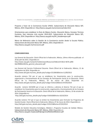 19
Examen de conocimientos y competencias didácticas que favorecen el aprendizaje de los alumnos. Guía de Estudio
Proyecto a Favor de la Convivencia Escolar (PACE). Subsecretaría de Educación Básica SEP,
México, 2014. Disponible en: http://basica.sep.gob.mx/convivencia/index.html
Orientaciones para establecer la Ruta de Mejora Escolar, Educación Básica, Consejos Técnicos
Escolares, fase intensiva ciclo escolar 2014-2015. Subsecretaría de Educación Básica SEP,
México, 2014. Disponible en: http://basica.sep.gob.mx/OFI_Rutademejora.pdf
Marco de Referencia sobre la Gestión de la Convivencia escolar desde la Escuela Pública.
Subsecretaría de Educación Básica SEP, México, 2015. Disponible en:
http://basica.sep.gob.mx/marcoconv.pdf
COMPLEMENTARIA
Ley General de Educación. Diario Oficial de la Federación, México, última reforma publicada el
20 de abril de 2015. Disponible en:
http://www.sep.gob.mx/work/models/sep1/Resource/558c2c24-0b12-4676-ad90-
8ab78086b184/ley_general_educacion.pdf
Ley General del Servicio Profesional Docente. Diario Oficial de la Federación, México, 11 de
septiembre de 2014. Disponible en:
http://www.dof.gob.mx/nota_detalle.php?codigo=5313843&fecha=11/09/2013
Acuerdo número 716 por el que se establecen los lineamientos para la construcción,
organización y funcionamiento de los Consejos de Participación Social en la Educación. Diario
Oficial de la Federación, México, 07 de marzo de 2014. Disponible en:
http://www.dof.gob.mx/nota_detalle.php?codigo=5335232&fecha=07/03/2014
Acuerdo número 10/10/04 por el que se reforma y adiciona el diverso 716 por el que se
establecen los lineamientos para la construcción, organización y funcionamiento de los Consejos
de Participación Social en la Educación. Diario Oficial de la Federación, México, 10 de octubre de
2014. Disponible en:
http://dof.gob.mx/nota_detalle.php?codigo=5363630&fecha=10/10/2014
Acuerdo número 717 por el que se emiten los lineamientos para formular los Programas de
Gestión Escolar. Diario Oficial de la Federación, México, 07 de marzo de 2014. Disponible en:
http://dof.gob.mx/nota_detalle.php?codigo=5335233&fecha=07/03/2014
Modelo de Gestión Educativa Estratégica, Módulo I, Programa Escuelas de Calidad. México.
Subsecretaría de Educación Básica SEP, México, 2010. Disponible en:
http://basica.sep.gob.mx/pec/pdf/dprograma/MatGestModulo1.pdf
 