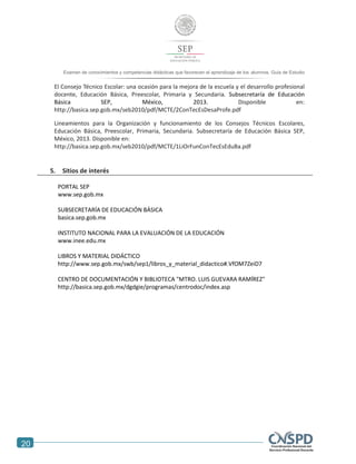 20
Examen de conocimientos y competencias didácticas que favorecen el aprendizaje de los alumnos. Guía de Estudio
El Consejo Técnico Escolar: una ocasión para la mejora de la escuela y el desarrollo profesional
docente, Educación Básica, Preescolar, Primaria y Secundaria. Subsecretaría de Educación
Básica SEP, México, 2013. Disponible en:
http://basica.sep.gob.mx/seb2010/pdf/MCTE/2ConTecEsDesaProfe.pdf
Lineamientos para la Organización y funcionamiento de los Consejos Técnicos Escolares,
Educación Básica, Preescolar, Primaria, Secundaria. Subsecretaría de Educación Básica SEP,
México, 2013. Disponible en:
http://basica.sep.gob.mx/seb2010/pdf/MCTE/1LiOrFunConTecEsEduBa.pdf
5. Sitios de interés
PORTAL SEP
www.sep.gob.mx
SUBSECRETARÍA DE EDUCACIÓN BÁSICA
basica.sep.gob.mx
INSTITUTO NACIONAL PARA LA EVALUACIÓN DE LA EDUCACIÓN
www.inee.edu.mx
LIBROS Y MATERIAL DIDÁCTICO
http://www.sep.gob.mx/swb/sep1/libros_y_material_didactico#.VfOM7ZeiD7
CENTRO DE DOCUMENTACIÓN Y BIBLIOTECA "MTRO. LUIS GUEVARA RAMÍREZ"
http://basica.sep.gob.mx/dgdgie/programas/centrodoc/index.asp
 