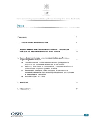 5
Examen de conocimientos y competencias didácticas que favorecen el aprendizaje de los alumnos. Guía de Estudio
Índice
Presentación 7
1. La Evaluación del Desempeño docente 8
2. Aspectos a evaluar en el Examen de conocimientos y competencias
didácticas que favorecen el aprendizaje de los alumnos 10
3. Examen de conocimientos y competencias didácticas que favorecen
el aprendizaje de los alumnos 14
3.1 Características del Examen de conocimientos y competencias
didácticas que favorecen el aprendizaje de los alumnos
3.2 Estructura del Examen de conocimientos y competencias didácticas
que favorecen el aprendizaje de los alumnos
3.3 Referentes a considerar para la resolución de los casos que
integran el Examen de conocimientos y competencias que favorecen
el aprendizaje de los alumnos
3.4 Preparación para el Examen
4. Bibliografía 18
5. Sitios de interés 20
 