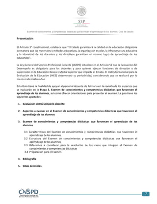 7
Examen de conocimientos y competencias didácticas que favorecen el aprendizaje de los alumnos. Guía de Estudio
Presentación
El Artículo 3° constitucional, establece que “El Estado garantizará la calidad en la educación obligatoria
de manera que los materiales y métodos educativos, la organización escolar, la infraestructura educativa
y la idoneidad de los docentes y los directivos garanticen el máximo logro de aprendizaje de los
educandos”.
La Ley General del Servicio Profesional Docente (LGSPD) establece en el Artículo 52 que la Evaluación del
Desempeño es obligatoria para los docentes y para quienes ejerzan funciones de dirección o de
supervisión en la Educación Básica y Media Superior que imparta el Estado. El Instituto Nacional para la
Evaluación de la Educación (INEE) determinará su periodicidad, considerando que se realizará por lo
menos cada cuatro años.
Esta Guía tiene la finalidad de apoyar al personal docente de Primaria en la revisión de los aspectos que
se evaluarán en la Etapa 3. Examen de conocimientos y competencias didácticas que favorecen el
aprendizaje de los alumnos, así como ofrecer orientaciones para presentar el examen. La guía tiene los
siguientes apartados:
1. Evaluación del Desempeño docente
2. Aspectos a evaluar en el Examen de conocimientos y competencias didácticas que favorecen el
aprendizaje de los alumnos
3. Examen de conocimientos y competencias didácticas que favorecen el aprendizaje de los
alumnos
3.1 Características del Examen de conocimientos y competencias didácticas que favorecen el
aprendizaje de los alumnos
3.2 Estructura del Examen de conocimientos y competencias didácticas que favorecen el
aprendizaje de los alumnos
3.3 Referentes a considerar para la resolución de los casos que integran el Examen de
conocimientos y competencias didácticas
3.4 Preparación para el Examen
4. Bibliografía
5. Sitios de interés
 