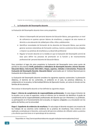 8
Examen de conocimientos y competencias didácticas que favorecen el aprendizaje de los alumnos. Guía de Estudio
1. La Evaluación del Desempeño docente
La Evaluación del Desempeño docente tiene como propósitos:
 Valorar el desempeño del personal docente de Educación Básica, para garantizar un nivel
de suficiencia en quienes ejerzan labores de enseñanza, y asegurar de esta manera el
derecho a una educación de calidad para niñas, niños y adolescentes
 Identificar necesidades de formación de los docentes de Educación Básica, que permita
generar acciones sistemáticas de formación continua, tutoría y asistencia técnica dirigidas
a mejorar sus prácticas de enseñanza y su desarrollo profesional
 Regular la función docente en la medida en que la Evaluación del Desempeño servirá de
base para definir los procesos de promoción en la función y de reconocimiento
profesional del personal docente de Educación Básica
Para contribuir al logro de estos propósitos la Evaluación del Desempeño toma como punto de
partida los documentos Perfil, parámetros e indicadores de desempeño docente y técnico docente.
Educación Básica. Ciclo Escolar 2015-2016 y Etapas, aspectos, métodos e instrumentos. Proceso de
Evaluación del Desempeño Docente. Educación Básica1
autorizados por el Instituto Nacional para la
Evaluación de la Educación (INEE).
La Evaluación del Desempeño docente considera los siguientes aspectos sustanciales: la planeación
didáctica, el dominio de los contenidos, el ambiente en el aula, las prácticas didácticas, la
colaboración en la escuela y la Normalidad Mínima de Operación Escolar, así como el vínculo con las
familias de los alumnos.
Para evaluar el desempeño docente se han definido las siguientes etapas:
Etapa 1. Informe de cumplimiento de responsabilidades profesionales. En esta etapa el director de
la escuela o en su caso el supervisor, emite el informe con la intención de identificar el grado de
cumplimiento de las responsabilidades profesionales del docente que son inherentes a su profesión,
su participación en el funcionamiento de la escuela, en órganos colegiados y su vinculación con los
padres de familia y con la comunidad.
Etapa 2. Expediente de evidencias de enseñanza. En esta etapa el docente recupera una muestra de
los trabajos de sus alumnos como evidencia de su práctica de enseñanza. Esta evidencia será
explicada y analizada por el docente, como parte del ejercicio cotidiano de reflexión sobre su práctica
y los efectos que ésta tiene en el aprendizaje de los alumnos.
1
Disponibles en: http://servicioprofesionaldocente.sep.gob.mx/ba/permanenciadocentes/inicio/
 