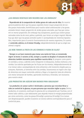 ¿Las grasas vegetales son mejores que las animales?
Dependiendo de la composición de ácidos grasos de cada una de ellas. De manera
general podemos decir que las grasas vegetales tienen mayor proporción de áci-
dos grasos insaturados, beneficiosos para nuestra salud cardiovascular y las grasas
animales tienen mayor proporción de ácidos grasos saturados, que hay que consu-
mir en menor proporción. Sin embargo hay excepciones, puesto que existen grasas
saturadas como las de coco, palma y palmiste, que tienen un origen vegetal. Además
hay que decir que las grasas animales suelen ir acompañadas de vitaminas liposolu-
bles, importantes para el correcto funcionamiento de nuestro organismo. En cuanto
al contenido calórico, es el mismo 9 kcal/g, independientemente de que su origen sea
animal o vegetal.
¿Se debe tomar la fruta en las comidas o fuera de ellas?
Siempre es un buen momento para tomar una ración de fruta, se recomienda
ingerir al menos 3 raciones al día, siempre y cuando no desplace el consumo de otros
alimentos también necesarios para equilibrar nuestra dieta. Se propone como postre
en comidas y cenas, y además como integrante en desayunos, medias mañanas y me-
riendas. Las calorías aportadas por las frutas son las mismas, independientemente de
si se toman solas o acompañadas de otros alimentos y del momento elegido para su
consumo. Asimismo, al tomarlas entre las comidas, favorecemos no ingerir otro tipo
de alimentos con mayor contenido calórico y llegar a la siguiente toma de alimento
con menor sensación de hambre, aportando vitaminas y minerales, tan necesarios
para nuestra salud.
¿Los productos sin azúcar son buenos para adelgazar?
Los productos sin azúcar suelen ir destinados a personas que necesitan llevar a
cabo un control de la glucosa, no para personas que necesiten vigilar su peso. Dichos
productos, en ocasiones, sustituyen la glucosa de su composición por fructosa, con el
mismo valor calórico, o por edulcorante, pero dejando intacta la energía proporcionada
por otros nutrientes, como las grasas (9 kcal/g) o proteínas (4 kcal/g). Si se toman
con despreocupación, pueden ocasionar un exceso calórico contraproducente para el
control de peso.
81
GUÍADEORIENTACIÓNSOBRENUTRICIÓN,COMPRAYCOCINAFÁCILPARAJÓVENES
 