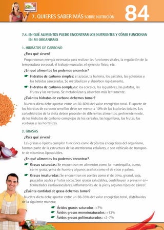 7.4. EN QUÉ ALIMENTOS PUEDO ENCONTRAR LOS NUTRIENTES Y CÓMO FUNCIONAN
EN MI ORGANISMO
1. HIDRATOS DE CARBONO
¿Para qué sirven?
Proporcionan energía necesaria para realizar las funciones vitales, la regulación de la
temperatura corporal, el trabajo muscular, el ejercicio físico, etc.
¿En qué alimentos los podemos encontrar?
* Hidratos de carbono simples: el azúcar, la bollería, los pasteles, las golosinas y
las bebidas azucaradas. Se metabolizan y absorben rápidamente.
* Hidratos de carbono complejos: los cereales, las legumbres, las patatas, las
frutas y las verduras. Se metabolizan y absorben más lentamente.
¿Cuántos hidratos de carbono debemos tomar?
Nuestra dieta debe aportar entre un 50-60% del valor energético total. El aporte de
los hidratos de carbono sencillos debe ser menor a 10% de las kcalorías totales. Los
carbohidratos de la dieta deben proceder de diferentes alimentos, preferentemente,
de los hidratos de carbono complejos de los cereales, las legumbres, las frutas, las
verduras y las hortalizas.
2. GRASAS
¿Para qué sirven?
Las grasas o lípidos cumplen funciones como depósitos energéticos del organismo,
forman parte de la estructura de las membranas celulares, o son vehículo de transpor-
te de vitaminas liposolubles.
¿En qué alimentos los podemos encontrar?
* Grasas saturadas: Se encuentran en alimentos como la mantequilla, queso,
carne grasa, yema de huevo y algunos aceites como el de coco y palma.
* Grasas insaturadas: Se encuentran en aceites como el de oliva, girasol, soja,
pescados azules y frutos secos. Son grasas saludables, contribuyen a prevenir en-
fermedades cardiovasculares, inflamatorias, de la piel y algunos tipos de cáncer.
¿Cuánta cantidad de grasa debemos tomar?
Nuestra dieta debe aportar entre un 30-35% del valor energético total, distribuidas
de la siguiente manera:
		 * Ácidos grasos saturados: 7%	
	 * Ácidos grasos monoinsaturados: 13% 	
		 * Ácidos grasos poliinsaturados: 3-7%
847. QUIERES SABER MÁS SOBRE NUTRICIÓN
 
