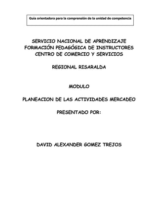Guía orientadora para la comprensión de la unidad de competencia




  SERVICIO NACIONAL DE APRENDIZAJE
FORMACIÓN PEDAGÓGICA DE INSTRUCTORES
   CENTRO DE COMERCIO Y SERVICIOS

                REGIONAL RISARALDA



                          MODULO

PLANEACION DE LAS ACTIVIDADES MERCADEO

                   PRESENTADO POR:




      DAVID ALEXANDER GOMEZ TREJOS
 
