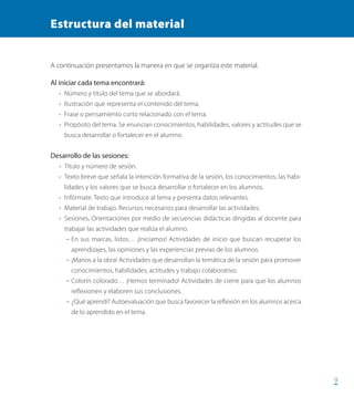 999
Estructura del material
A continuación presentamos la manera en que se organiza este material.
Al iniciar cada tema encontrará:
•	 Número y título del tema que se abordará.
•	 Ilustración que representa el contenido del tema.
•	 Frase o pensamiento corto relacionado con el tema.
•	 Propósito del tema. Se enuncian conocimientos, habilidades, valores y actitudes que se
busca desarrollar o fortalecer en el alumno.
Desarrollo de las sesiones:
•	 Título y número de sesión.
•	 Texto breve que señala la intención formativa de la sesión, los conocimientos, las habi-
lidades y los valores que se busca desarrollar o fortalecer en los alumnos.
•	 Infórmate. Texto que introduce al tema y presenta datos relevantes.
•	 Material de trabajo. Recursos necesarios para desarrollar las actividades.
•	 Sesiones. Orientaciones por medio de secuencias didácticas dirigidas al docente para
trabajar las actividades que realiza el alumno.
– En sus marcas, listos… ¡Iniciamos! Actividades de inicio que buscan recuperar los
aprendizajes, las opiniones y las experiencias previas de los alumnos.
– ¡Manos a la obra! Actividades que desarrollan la temática de la sesión para promover
conocimientos, habilidades, actitudes y trabajo colaborativo.
– Colorín colorado… ¡Hemos terminado! Actividades de cierre para que los alumnos
reflexionen y elaboren sus conclusiones.
– ¿Qué aprendí? Autoevaluación que busca favorecer la reflexión en los alumnos acerca
de lo aprendido en el tema.
PACE Tercero Docente.indb 9 09/06/15 12:46
 