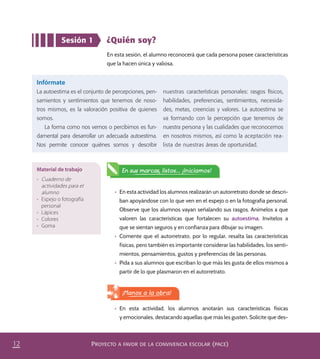 PROYECTO A FAVOR DE LA CONVIVENCIA ESCOLAR (PACE)12
Sesión 1 ¿Quién soy?
En esta sesión, el alumno reconocerá que cada persona posee características
que la hacen única y valiosa.
Infórmate
La autoestima es el conjunto de percepciones, pen-
samientos y sentimientos que tenemos de noso-
tros mismos, es la valoración positiva de quienes
somos.
La forma como nos vemos o percibimos es fun-
damental para desarrollar un adecuada autoestima.
Nos permite conocer quiénes somos y describir
nuestras características personales: rasgos físicos,
habilidades, preferencias, sentimientos, necesida-
des, metas, creencias y valores. La autoestima se
va formando con la percepción que tenemos de
nuestra persona y las cualidades que reconocemos
en nosotros mismos, así como la aceptación rea-
lista de nuestras áreas de oportunidad.
•	 En esta actividad los alumnos realizarán un autorretrato donde se descri-
ban apoyándose con lo que ven en el espejo o en la fotografía personal.
Observe que los alumnos vayan señalando sus rasgos. Anímelos a que
valoren las características que fortalecen su autoestima. Invítelos a
que se sientan seguros y en confianza para dibujar su imagen.
•	 Comente que el autorretrato, por lo regular, resalta las características
físicas, pero también es importante considerar las habilidades, los senti-
mientos, pensamientos, gustos y preferencias de las personas.
•	 Pida a sus alumnos que escriban lo que más les gusta de ellos mismos a
partir de lo que plasmaron en el autorretrato.
Material de trabajo
•	 Cuaderno de
actividades para el
alumno
•	 Espejo o fotografía
personal
•	 Lápices
•	 Colores
•	 Goma
En sus marcas, listos... ¡Iniciamos!
•	 En esta actividad, los alumnos anotarán sus características físicas
y emocionales, destacando aquellas que más les gusten. Solicite que des-
¡Manos a la obra!
PACE Tercero Docente.indb 12 09/06/15 12:46
 