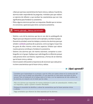 13GUÍA PARA EL DOCENTE
¿Qué aprendí?
Considere que el aprendizaje es un proceso y que los niños son sujetos activos en la construcción del
mismo, por lo que el trabajo que desarrollen y lo que aprendan en cada sesión será parte de dicho
proceso. Éste se fortalecerá con el trabajo diario en el aula y con las experiencias de vida cotidiana de
los alumnos, en conjunto con el medio que los rodea.
Pida a los alumnos que respondan de manera individual el cuadro de autoevaluación, invítelos a leer
sus respuestas y apoye a quienes muestren diﬁcultades.
Destaque la necesidad de identiﬁcar y valorar las características que los hacen personas únicas
y valiosas.
Haga comentarios que refuercen las ideas expuestas por los alumnos.
Colorín colorado... ¡Hemos terminado!
•	 Solicite a uno de los alumnos que lea en voz alta la autobiografía de
Miguel para que después la tomen como ejemplo y escriban la propia.
•	 Durante la actividad, revise los trabajos y oriente a los alumnos para que
señalen cualidades positivas de su persona, como sus logros, lo que más
les gusta de ellos mismos, entre otros aspectos. Enfatice que valorar
nuestra persona contribuye a fortalecer la autoestima.
•	 Solicite a los alumnos que, de manera voluntaria, compartan su auto-
biografía con el grupo. Explique que cada biografía es diferente porque
cada persona tiene una historia, experiencias y formas de ser distintas
que la hacen única y valiosa.
•	 Cierre la sesión reforzando la importancia de reconocer que cada perso-
na tiene características que la hacen única y valiosa.
criban por qué esas características los hacen únicos y valiosos. Cuando los
alumnos estén respondiendo las preguntas, motívelos para que realicen
un ejercicio de reflexión y que escriban las características que son más
significativas para fortalecer su autoestima.
•	 Pida a algunos alumnos que lean sus respuestas. Resalte que es necesa-
rio conocerse y apreciarse para tener una buena autoestima.
PACE Tercero Docente.indb 13 09/06/15 12:46
 