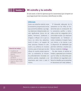 PROYECTO A FAVOR DE LA CONVIVENCIA ESCOLAR (PACE)14
Sesión 2 Mi estrella y tu estrella
En esta sesión, el alumno apreciará que las características que comparte con
sus amigos le permiten conocerse e identificarse con ellos.
Material de trabajo
•	 Cuaderno de
actividades para el
alumno
•	 Hojas blancas o
cartulinas
•	 Plumones de colores
•	 Seguros, clips o cinta
adhesiva
Infórmate
Existe una estrecha relación entre
la autoestima y las personas con las
que convivimos debido a que algu-
nas relaciones interpersonales son
más signiﬁcativas (como las de
padres, hermanos, profesores o
amigos) e inﬂuyen en lo que so-
mos y en cómo nos valoramos.
Sentir el amor y el respeto de
otras personas favorece la valo-
ración y la conﬁanza en nosotros
mismos, pues el trato que nos dan
inﬂuye en nuestra propia aprecia-
ción. La autoestima se encuen-
tra profundamente vinculada con
sentirse querido, respetado y ser
importante para otros y para sí
mismo.
El desarrollo adecuado de la
autoestima en los niños es fun-
damental para la construcción de
la convivencia pacíﬁca y demo-
crática entre los integrantes de la
comunidad escolar. Las relaciones
interpersonales se fortalecen y
nutren mediante el respeto hacia
uno mismo, a los demás y por
la adquisición de habilidades que
permitan enfrentar y resolver pro-
blemas mediante el diálogo.
De esta manera, al sentirse va-
lorados y apreciados por el entorno
que los rodea, los educandos pue-
den enfrentar con seguridad y con-
ﬁanza los desafíos que se presentan
en situaciones de la vida cotidiana.
PACE Tercero Docente.indb 14 09/06/15 12:46
 