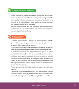 15GUÍA PARA EL DOCENTE
En sus marcas, listos... ¡Iniciamos!
•	 Durante el ejercicio oriente y motive a los alumnos para que identifi-
quen cualidades que les gustan de sí mismos; por ejemplo: soy buen
amigo, soy alegre, soy estudioso, etcétera.
•	 Promueva el respeto y la empatía entre los alumnos para que sientan con-
fianza de compartir sus rasgos personales con sus compañeros de clase.
•	 El “paseo por el universo” dará la oportunidad para que, en un primer
momento, los alumnos den a conocer sus cualidades y a su vez conoz-
can las que sus compañeros escribieron de ellos mismos; en un segundo
momento, podrán retroalimentar con cualidades que se perciben desde
“afuera”, es decir, la cualidad que un compañero le reconoce a otro. Para
este segundo momento, prepare algunas estrellas en blanco para pro-
porcionarlas a los alumnos.
•	 Procure que durante la actividad se resalten los rasgos más positivos de
los niños.
•	 Después del abrazo, anime a los alumnos para que comenten cómo se
sintieron durante la actividad y en el momento en que uno de sus com-
pañeros destacó alguna de sus cualidades regalándole una estrella.
¡Manos a la obra!
•	 En esta actividad, los alumnos responderán las preguntas en su cuader-
no para reconocer las cualidades de una amiga o de un amigo e identifi-
carán aquellas en las que coinciden para saber qué parecido existe en la
forma de ser de ambos. Observe que se resalten las características que
den una visión positiva de sus amistades.
•	 Pida que voluntariamente lean ante el grupo lo que escribieron en su
cuaderno e invite a los oyentes a hacer comentarios, siempre promo-
viendo el respeto hacia los demás.
PACE Tercero Docente.indb 15 09/06/15 12:46
 