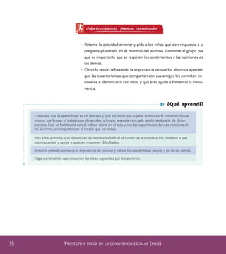 PROYECTO A FAVOR DE LA CONVIVENCIA ESCOLAR (PACE)16
¿Qué aprendí?
Considere que el aprendizaje es un proceso y que los niños son sujetos activos en la construcción del
mismo, por lo que el trabajo que desarrollen y lo que aprendan en cada sesión será parte de dicho
proceso. Éste se fortalecerá con el trabajo diario en el aula y con las experiencias de vida cotidiana de
los alumnos, en conjunto con el medio que los rodea.
Pida a los alumnos que respondan de manera individual el cuadro de autoevaluación, invítelos a leer
sus respuestas y apoye a quienes muestren diﬁcultades.
Motive la reﬂexión acerca de la importancia de conocer y valorar las características propias y las de los demás.
Haga comentarios que refuercen las ideas expuestas por los alumnos.
•	 Retome la actividad anterior y pida a los niños que den respuesta a la
pregunta planteada en el material del alumno. Comente al grupo por
qué es importante que se respeten los sentimientos y las opiniones de
los demás.
•	 Cierre la sesión reforzando la importancia de que los alumnos aprecien
que las características que comparten con sus amigos les permiten co-
nocerse e identificarse con ellos, y que esto ayuda a fomentar la convi-
vencia.
Colorín colorado... ¡Hemos terminado!
PACE Tercero Docente.indb 16 09/06/15 12:46
 