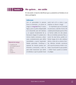 17GUÍA PARA EL DOCENTE
Me quiero… me cuido
En esta sesión, el alumno identificará que su autoestima se fortalece al cui-
darse y protegerse.
Sesión 3
Infórmate
Con el autocuidado la persona
busca su bienestar y no poner en
riesgo su integridad física ni psico-
lógica, pues es parte indispensable
en el desarrollo sano del individuo
y un aspecto fundamental de su
formación integral. El cuidado de sí
mismo implica conocerse y obser-
varse constantemente para deﬁnir
necesidades y asumir responsabi-
lidades personales. Contribuye a
expresar de manera positiva sen-
timientos y emociones, a decir no
para evitar situaciones que dañen
al individuo o que lo puedan hacer
sentir mal a él o a otros, o que
implican un abuso o riesgo.
Es importante que en la escuela
se promueva y aborde el tema del
cuidado personal para que los niños
se formen estilos de vida saluda-
bles en el ámbito personal, físico y
social. De esta forma, podrán en-
frentar riesgos de la vida cotidiana
dentro y fuera de su entorno fami-
liar. Además, tomarán conciencia
de lo que les provoca miedo o ma-
lestar y reconocerán lo que pueden
o deben hacer cuando se sientan
en peligro.
Material de trabajo
•	 Cuaderno de
actividades para el
alumno
•	 Lápiz
•	 Goma
•	 Cuaderno
PACE Tercero Docente.indb 17 09/06/15 12:46
 
