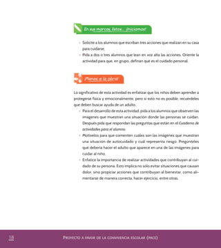 PROYECTO A FAVOR DE LA CONVIVENCIA ESCOLAR (PACE)18
¡Manos a la obra!
Lo significativo de esta actividad es enfatizar que los niños deben aprender a
protegerse física y emocionalmente, pero si esto no es posible, recuérdeles
que deben buscar ayuda de un adulto.
•	 Para el desarrollo de esta actividad, pida a los alumnos que observen las
imágenes que muestran una situación donde las personas se cuidan.
Después pida que respondan las preguntas que están en el Cuaderno de
actividades para el alumno.
•	 Motívelos para que comenten cuáles son las imágenes que muestran
una situación de autocuidado y cuál representa riesgo. Pregúnteles
qué debería hacer el adulto que aparece en una de las imágenes para
cuidar al niño.
•	 Enfatice la importancia de realizar actividades que contribuyan al cui-
dado de su persona. Esto implica no sólo evitar situaciones que causan
dolor, sino propiciar acciones que contribuyan al bienestar, como ali-
mentarse de manera correcta, hacer ejercicio, entre otras.
•	 Solicite a los alumnos que escriban tres acciones que realizan en su casa
para cuidarse.
•	 Pida a dos o tres alumnos que lean en voz alta las acciones. Oriente la
actividad para que, en grupo, definan qué es el cuidado personal.
En sus marcas, listos... ¡Iniciamos!
PACE Tercero Docente.indb 18 09/06/15 12:46
 
